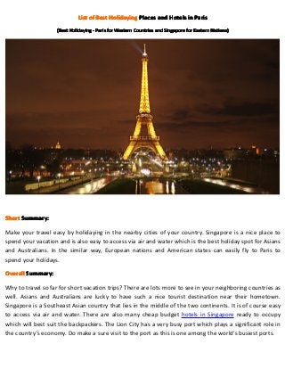 List of Best Holidaying Places and Hotels in Paris
                   (Best Holidaying - Paris for Western Countries and Singapore for Eastern Nations)
                                                                                            Nations)




Short Summary:
      Summary:

Make your travel easy by holidaying in the nearby cities of your country. Singapore is a nice place to
spend your vacation and is also easy to access via air and water which is the best holiday spot for Asians
and Australians. In the similar way, European nations and American states can easily fly to Paris to
spend your holidays.

Overall Summary:

Why to travel so far for short vacation trips? There are lots more to see in your neighboring countries as
well. Asians and Australians are lucky to have such a nice tourist destination near their hometown.
Singapore is a Southeast Asian country that lies in the middle of the two continents. It is of course easy
to access via air and water. There are also many cheap budget hotels in Singapore ready to occupy
which will best suit the backpackers. The Lion City has a very busy port which plays a significant role in
the country’s economy. Do make a sure visit to the port as this is one among the world’s busiest ports.
 