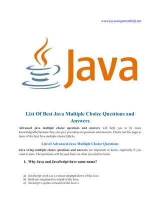 www.javaassignmenthelp.net
List Of Best Java Multiple Choice Questions and
Answers
Advanced java multiple choice questions and answers will help you to be more
knowledgeable because they can give you ideas on questions and answers. Check out this page to
learn of the best Java multiple choice Q&As.
List of Advanced Java Multiple Choice Questions
Java swing multiple choice questions and answers are important to know, especially if you
want to pass. The questions will be your basis on what you need to learn.
1. Why Java and JavaScript have same name?
a) JavaScript works as a version stripped-down of the Java
b) Both are originated in island of the Java
c) Javacript’s syntax is based on the Java’s
 