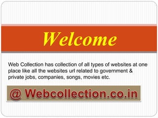 Welcome
Web Collection has collection of all types of websites at one
place like all the websites url related to government &
private jobs, companies, songs, movies etc.
 
