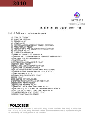 2010



                                      JALMAHAL RESORTS PVT LTD
List of Policies – Human resources
   1) CODE OF CONDUCT
   2) EMPLOYEE MANNUAL
   3) TRAVEL POLICY
   4) LEAVE POLICY
   5) PERFORMANCE MANAGEMENT POLICY- APPRAISAL
   6) PROBATIONARY POLICY
   7) RECRUITMENTS AND SELECTION PROCESS POLICY
   8) INDUCTION POLICY
   9) COMPENSATION POLICY
   10)PAYROLL ADMINISTRATION POLICY
   11)MOBILE AND TELEPHONE POLICY – BENEFIT TO EMPLOYEES
   12)INFORMATION SECURITY POLICY
   13)LAPTOP POLICY
   14)ANTI SEXUAL HARRASSMENT POLICY
   15)DRESS CODE POLICY
   16)REWARDS AND RECOGNITION POLICY
   17)EMPLOYEE ENGAGEMENT POLICY
   18)POLICY ON STATUTORY COMPLIANCE MANAGEMENT
   19)TRAINING,ONBOARDING AND INDUCTION POLICY
   20)EXIT INTERVIEW POLICY
   21)GRADE AND DESIGNATION POLICY
   22)CAR POLICY
   23)EMPLOYEE REFERRAL POLICY
   24)REFRESHMENTS AND MEALS ON JOB POLICY
   25)SECURITY- ADMIN POLICY
   26)EMPLOYEE WELFARE POLICY
   27)MEDICAL CHECK UP OF EMPLOYEES POLICY
   28)TALENT ACQUISITION AND TALENT MANAGEMENT POLICY
   29)TELEPHONE ETTIQUETTES BY EMPLOYEES POLICY
   30) ORGANIZATION DEVELOPMENT POLICY
   31)COMPETENCY MAPPING POLICY




[POLICIES]
[These policies are declared as the board policy of the company .The policy is applicable
w.e.f 1st July 2010.The policy document can be reviewed in the future to implement changes
as decided by the management of the company]
 