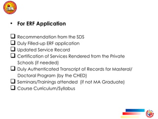 • For ERF Application
 Recommendation from the SDS
 Duly Filled-up ERF application
 Updated Service Record
 Certification of Services Rendered from the Private
Schools (if needed)
 Duly Authenticated Transcript of Records for Masteral/
Doctoral Program (by the CHED)
 Seminars/Trainings attended (if not MA Graduate)
 Course Curriculum/Syllabus
 