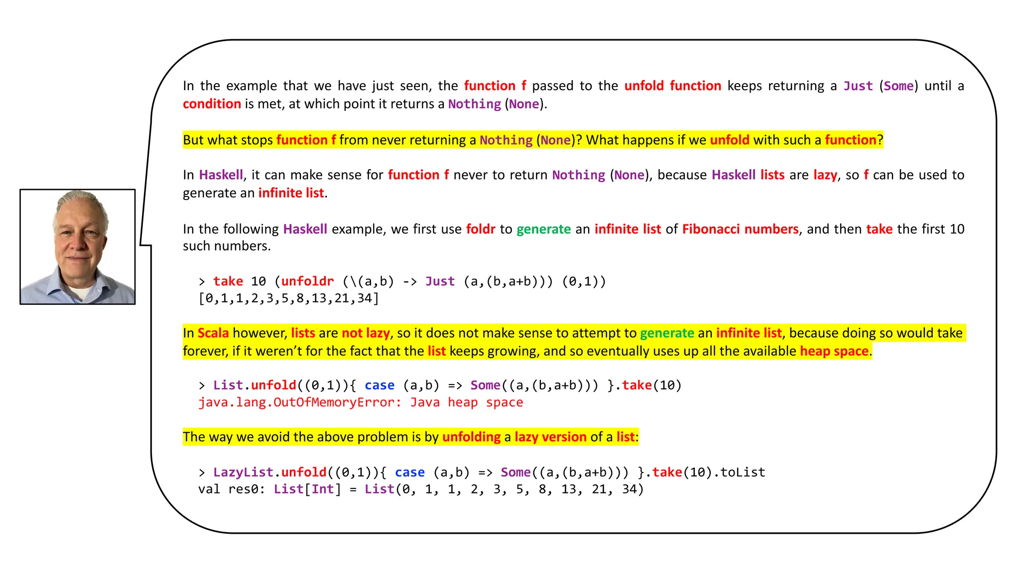 In the example that we have just seen, the function f passed to the unfold function keeps returning a Just (Some) until a
condition is met, at which point it returns a Nothing (None).
But what stops function f from never returning a Nothing (None)? What happens if we unfold with such a function?
In Haskell, it can make sense for function f never to return Nothing (None), because Haskell lists are lazy, so f can be used to
generate an infinite list.
In the following Haskell example, we first use foldr to generate an infinite list of Fibonacci numbers, and then take the first 10
such numbers.
> take 10 (unfoldr ((a,b) -> Just (a,(b,a+b))) (0,1))
[0,1,1,2,3,5,8,13,21,34]
In Scala however, lists are not lazy, so it does not make sense to attempt to generate an infinite list, because doing so would take
forever, if it weren’t for the fact that the list keeps growing, and so eventually uses up all the available heap space.
> List.unfold((0,1)){ case (a,b) => Some((a,(b,a+b))) }.take(10)
java.lang.OutOfMemoryError: Java heap space
The way we avoid the above problem is by unfolding a lazy version of a list:
> LazyList.unfold((0,1)){ case (a,b) => Some((a,(b,a+b))) }.take(10).toList
val res0: List[Int] = List(0, 1, 1, 2, 3, 5, 8, 13, 21, 34)
 