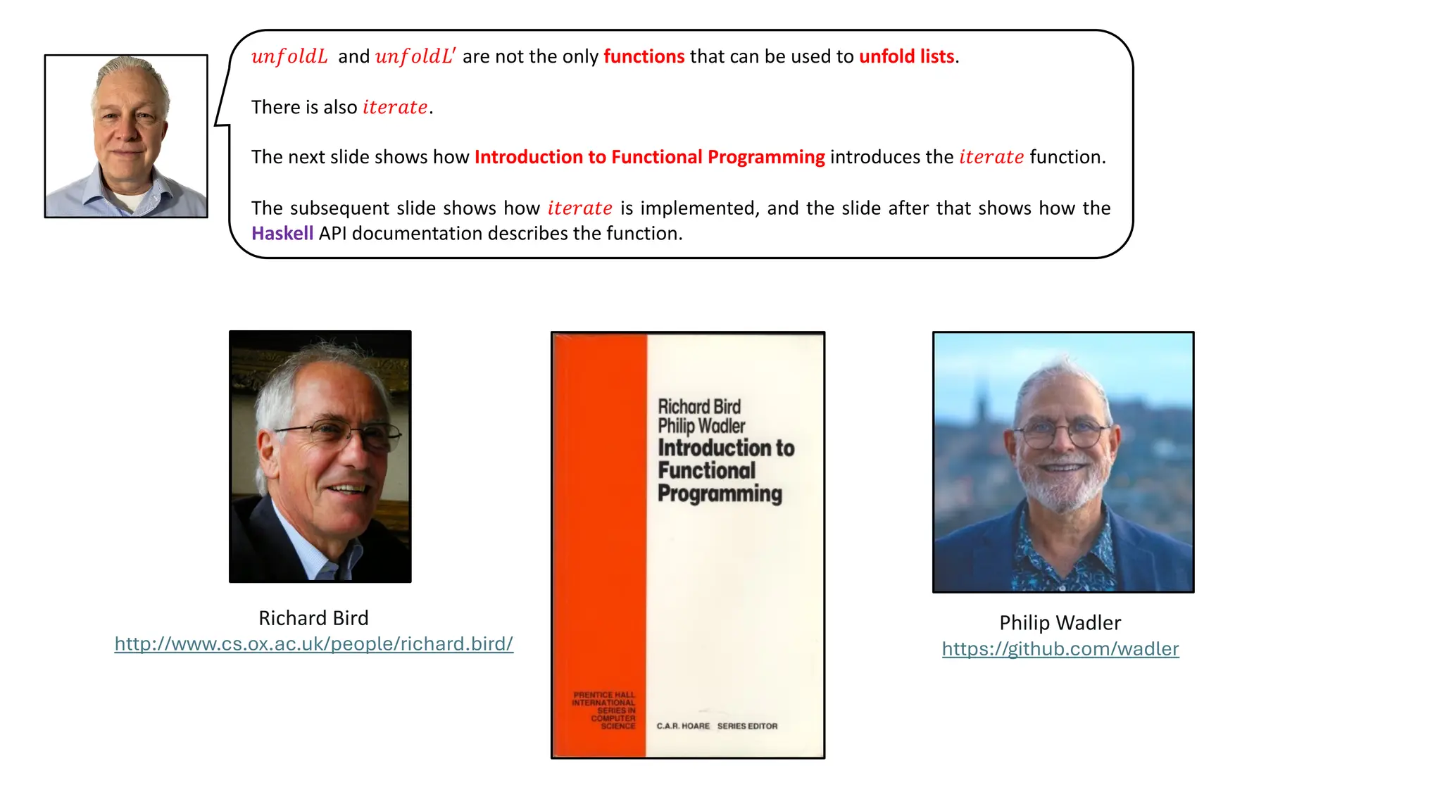 𝑢𝑛𝑓𝑜𝑙𝑑𝐿 and 𝑢𝑛𝑓𝑜𝑙𝑑𝐿!
are not the only functions that can be used to unfold lists.
There is also 𝑖𝑡𝑒𝑟𝑎𝑡𝑒.
The next slide shows how Introduction to Functional Programming introduces the 𝑖𝑡𝑒𝑟𝑎𝑡𝑒 function.
The subsequent slide shows how 𝑖𝑡𝑒𝑟𝑎𝑡𝑒 is implemented, and the slide after that shows how the
Haskell API documentation describes the function.
Richard Bird
http://www.cs.ox.ac.uk/people/richard.bird/
Philip Wadler
https://github.com/wadler
 