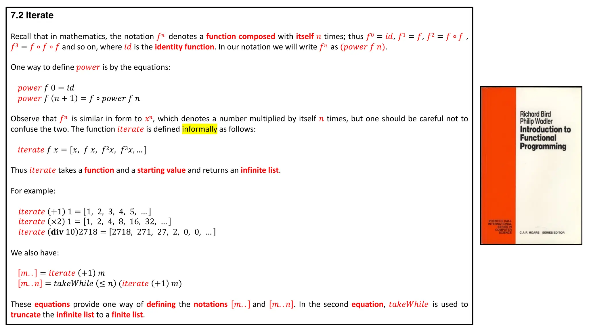 7.2 Iterate
Recall that in mathematics, the notation 𝑓𝑛 denotes a function composed with itself 𝑛 times; thus 𝑓0 = 𝑖𝑑, 𝑓1 = 𝑓, 𝑓2 = 𝑓 ∘ 𝑓 ,
𝑓3 = 𝑓 ∘ 𝑓 ∘ 𝑓 and so on, where 𝑖𝑑 is the identity function. In our notation we will write 𝑓𝑛 as (𝑝𝑜𝑤𝑒𝑟 𝑓 𝑛).
One way to define 𝑝𝑜𝑤𝑒𝑟 is by the equations:
𝑝𝑜𝑤𝑒𝑟 𝑓 0 = 𝑖𝑑
𝑝𝑜𝑤𝑒𝑟 𝑓 𝑛 + 1 = 𝑓 ∘ 𝑝𝑜𝑤𝑒𝑟 𝑓 𝑛
Observe that 𝑓𝑛 is similar in form to 𝑥𝑛, which denotes a number multiplied by itself 𝑛 times, but one should be careful not to
confuse the two. The function 𝑖𝑡𝑒𝑟𝑎𝑡𝑒 is defined informally as follows:
𝑖𝑡𝑒𝑟𝑎𝑡𝑒 𝑓 𝑥 = [𝑥, 𝑓 𝑥, 𝑓2𝑥, 𝑓3𝑥, … ]
Thus 𝑖𝑡𝑒𝑟𝑎𝑡𝑒 takes a function and a starting value and returns an infinite list.
For example:
𝑖𝑡𝑒𝑟𝑎𝑡𝑒 +1 1 = 1, 2, 3, 4, 5, …
𝑖𝑡𝑒𝑟𝑎𝑡𝑒 ×2 1 = 1, 2, 4, 8, 16, 32, …
𝑖𝑡𝑒𝑟𝑎𝑡𝑒 𝐝𝐢𝐯 10 2718 = 2718, 271, 27, 2, 0, 0, …
We also have:
𝑚. . = 𝑖𝑡𝑒𝑟𝑎𝑡𝑒 +1 𝑚
𝑚. . 𝑛 = 𝑡𝑎𝑘𝑒𝑊ℎ𝑖𝑙𝑒 ≤ 𝑛 (𝑖𝑡𝑒𝑟𝑎𝑡𝑒 +1 𝑚)
These equations provide one way of defining the notations 𝑚. . and 𝑚. . 𝑛 . In the second equation, 𝑡𝑎𝑘𝑒𝑊ℎ𝑖𝑙𝑒 is used to
truncate the infinite list to a finite list.
 