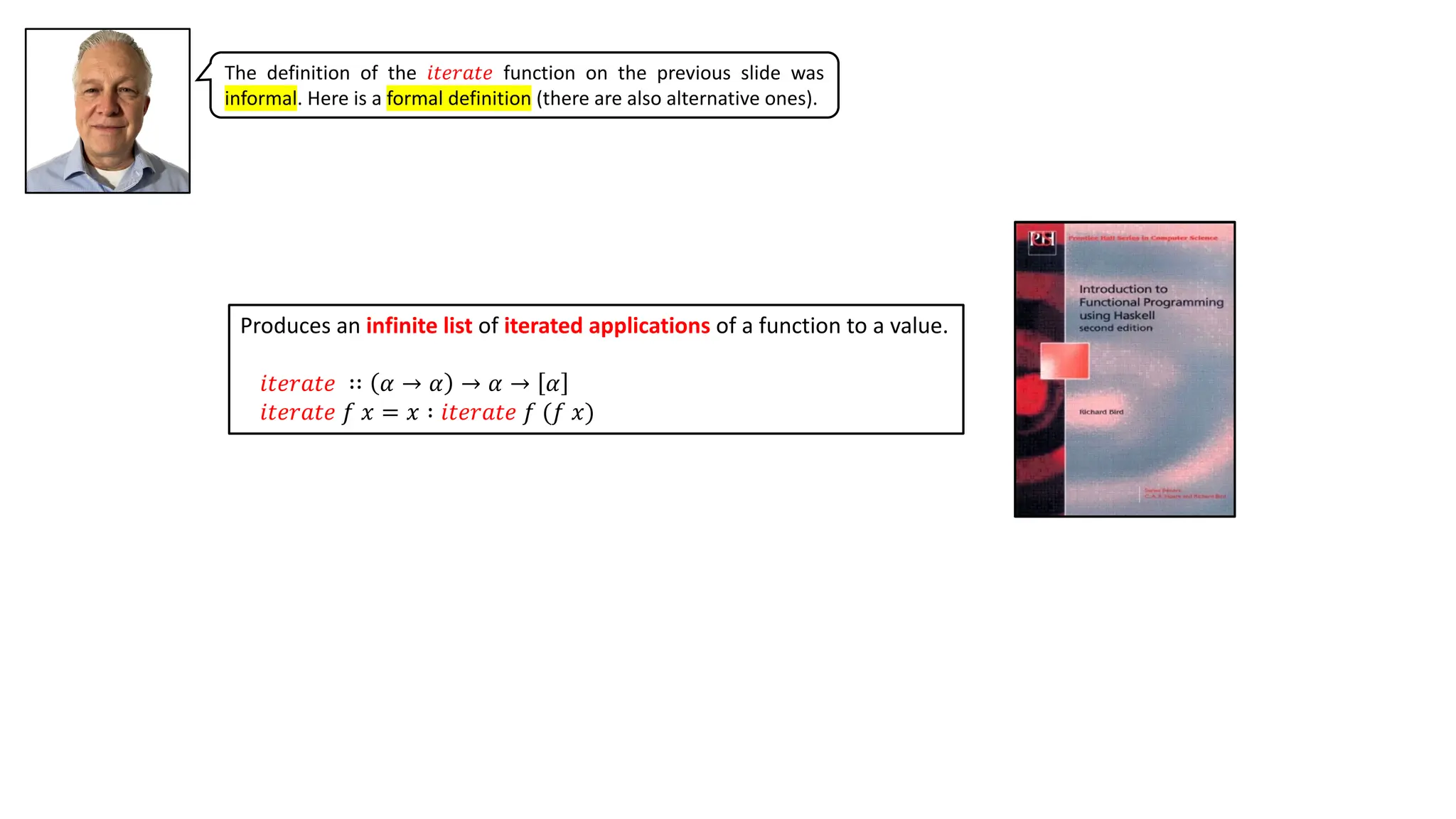 Produces an infinite list of iterated applications of a function to a value.
𝑖𝑡𝑒𝑟𝑎𝑡𝑒 ∷ 𝛼 → 𝛼 → 𝛼 → 𝛼
𝑖𝑡𝑒𝑟𝑎𝑡𝑒 𝑓 𝑥 = 𝑥 ∶ 𝑖𝑡𝑒𝑟𝑎𝑡𝑒 𝑓 (𝑓 𝑥)
The definition of the 𝑖𝑡𝑒𝑟𝑎𝑡𝑒 function on the previous slide was
informal. Here is a formal definition (there are also alternative ones).
 