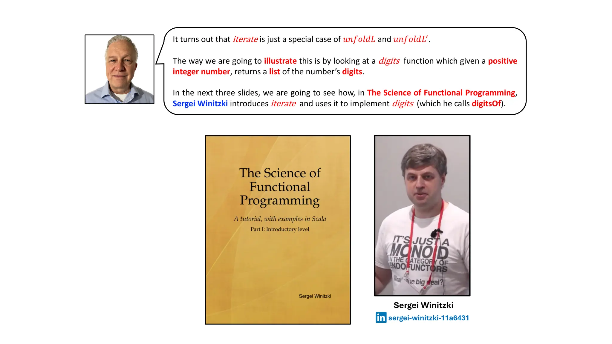 It turns out that iterate is just a special case of 𝑢𝑛𝑓𝑜𝑙𝑑𝐿 and 𝑢𝑛𝑓𝑜𝑙𝑑𝐿!
.
The way we are going to illustrate this is by looking at a digits function which given a positive
integer number, returns a list of the number’s digits.
In the next three slides, we are going to see how, in The Science of Functional Programming,
Sergei Winitzki introduces iterate and uses it to implement digits (which he calls digitsOf).
Sergei Winitzki
sergei-winitzki-11a6431
 