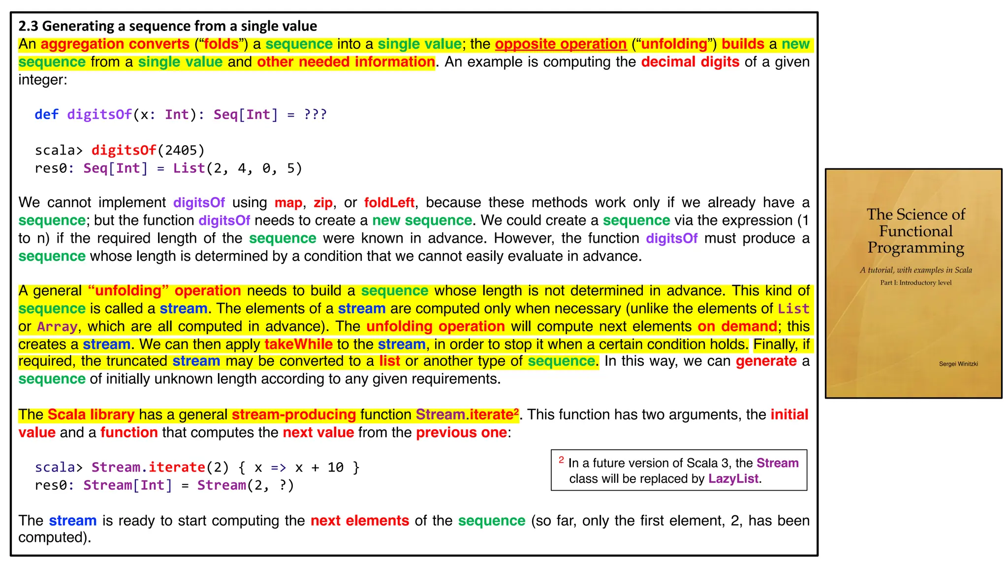 2.3 Generating a sequence from a single value
An aggregation converts (“folds”) a sequence into a single value; the opposite operation (“unfolding”) builds a new
sequence from a single value and other needed information. An example is computing the decimal digits of a given
integer:
def digitsOf(x: Int): Seq[Int] = ???
scala> digitsOf(2405)
res0: Seq[Int] = List(2, 4, 0, 5)
We cannot implement digitsOf using map, zip, or foldLeft, because these methods work only if we already have a
sequence; but the function digitsOf needs to create a new sequence. We could create a sequence via the expression (1
to n) if the required length of the sequence were known in advance. However, the function digitsOf must produce a
sequence whose length is determined by a condition that we cannot easily evaluate in advance.
A general “unfolding” operation needs to build a sequence whose length is not determined in advance. This kind of
sequence is called a stream. The elements of a stream are computed only when necessary (unlike the elements of List
or Array, which are all computed in advance). The unfolding operation will compute next elements on demand; this
creates a stream. We can then apply takeWhile to the stream, in order to stop it when a certain condition holds. Finally, if
required, the truncated stream may be converted to a list or another type of sequence. In this way, we can generate a
sequence of initially unknown length according to any given requirements.
The Scala library has a general stream-producing function Stream.iterate2. This function has two arguments, the initial
value and a function that computes the next value from the previous one:
scala> Stream.iterate(2) { x => x + 10 }
res0: Stream[Int] = Stream(2, ?)
The stream is ready to start computing the next elements of the sequence (so far, only the first element, 2, has been
computed).
2 In a future version of Scala 3, the Stream
class will be replaced by LazyList.
 