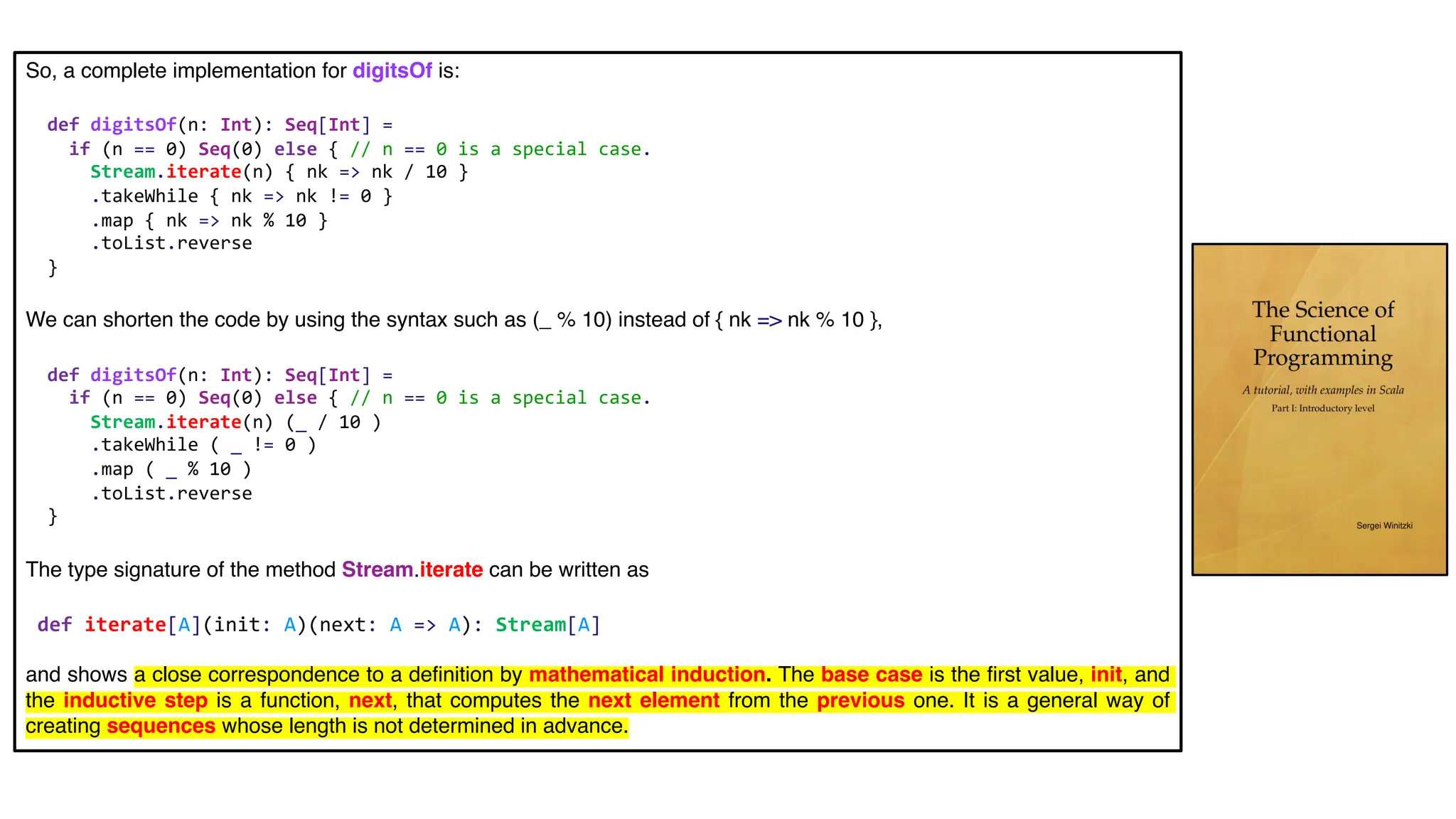 So, a complete implementation for digitsOf is:
def digitsOf(n: Int): Seq[Int] =
if (n == 0) Seq(0) else { // n == 0 is a special case.
Stream.iterate(n) { nk => nk / 10 }
.takeWhile { nk => nk != 0 }
.map { nk => nk % 10 }
.toList.reverse
}
We can shorten the code by using the syntax such as (_ % 10) instead of { nk => nk % 10 },
def digitsOf(n: Int): Seq[Int] =
if (n == 0) Seq(0) else { // n == 0 is a special case.
Stream.iterate(n) (_ / 10 )
.takeWhile ( _ != 0 )
.map ( _ % 10 )
.toList.reverse
}
The type signature of the method Stream.iterate can be written as
def iterate[A](init: A)(next: A => A): Stream[A]
and shows a close correspondence to a definition by mathematical induction. The base case is the first value, init, and
the inductive step is a function, next, that computes the next element from the previous one. It is a general way of
creating sequences whose length is not determined in advance.
 