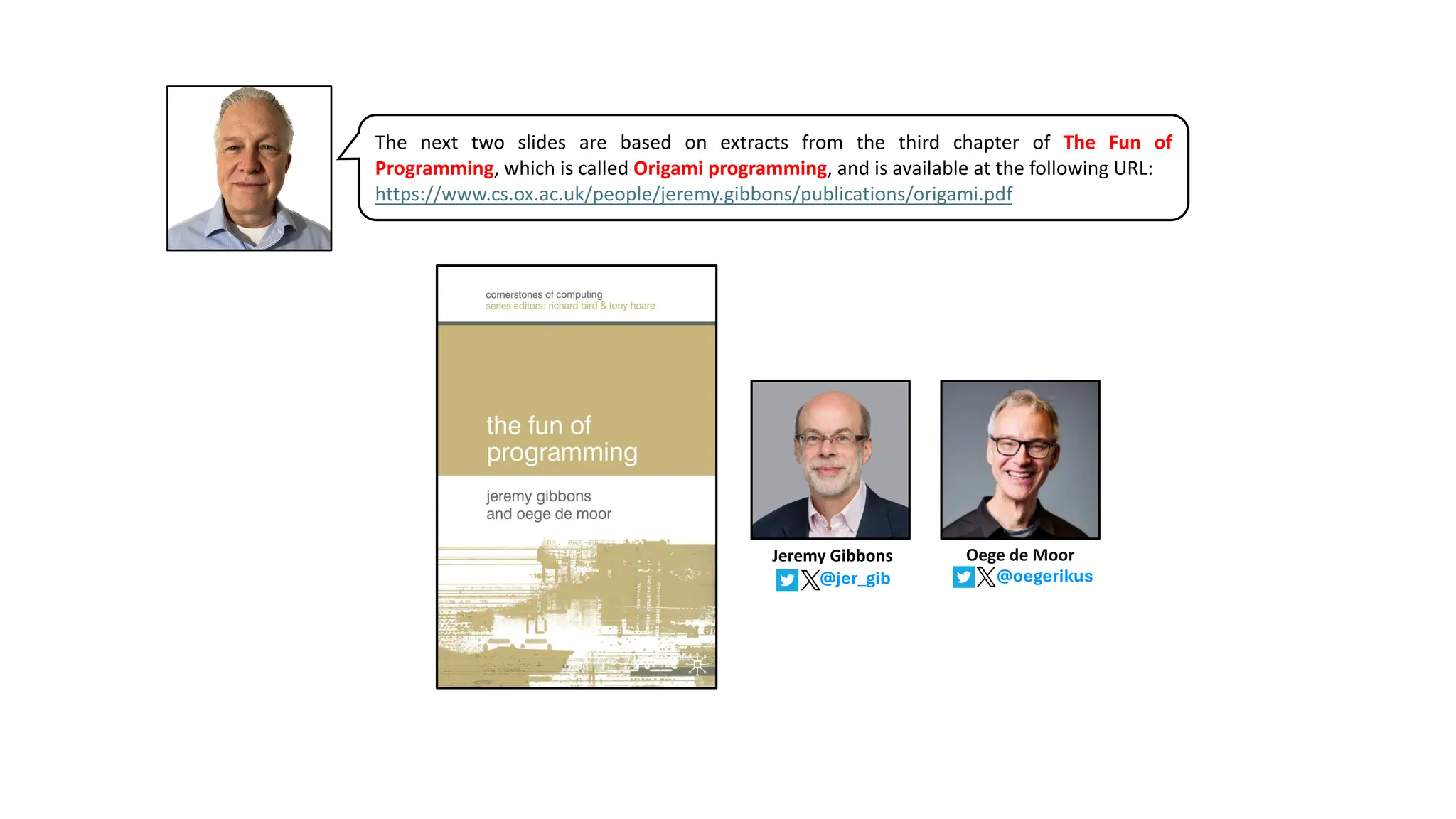 The next two slides are based on extracts from the third chapter of The Fun of
Programming, which is called Origami programming, and is available at the following URL:
https://www.cs.ox.ac.uk/people/jeremy.gibbons/publications/origami.pdf
Oege de Moor
@oegerikus
Jeremy Gibbons
@jer_gib
 