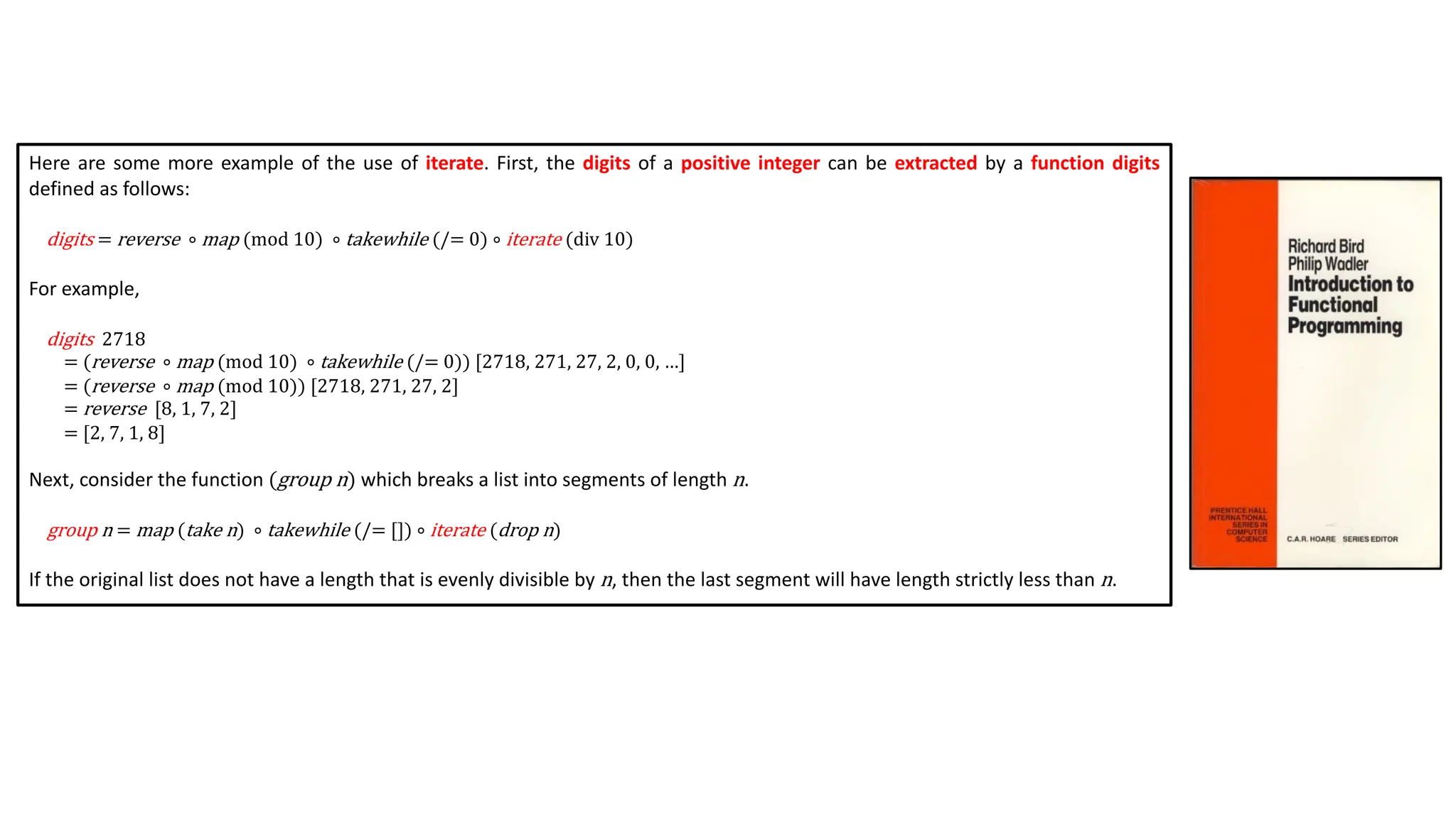 Here are some more example of the use of iterate. First, the digits of a positive integer can be extracted by a function digits
defined as follows:
digits = reverse ∘ map (mod 10) ∘ takewhile (/= 0) ∘ iterate (div 10)
For example,
digits 2718
= (reverse ∘ map (mod 10) ∘ takewhile (/= 0)) [2718, 271, 27, 2, 0, 0, …]
= (reverse ∘ map (mod 10)) [2718, 271, 27, 2]
= reverse [8, 1, 7, 2]
= [2, 7, 1, 8]
Next, consider the function (group n) which breaks a list into segments of length n.
group n = map (take n) ∘ takewhile (/= []) ∘ iterate (drop n)
If the original list does not have a length that is evenly divisible by n, then the last segment will have length strictly less than n.
 