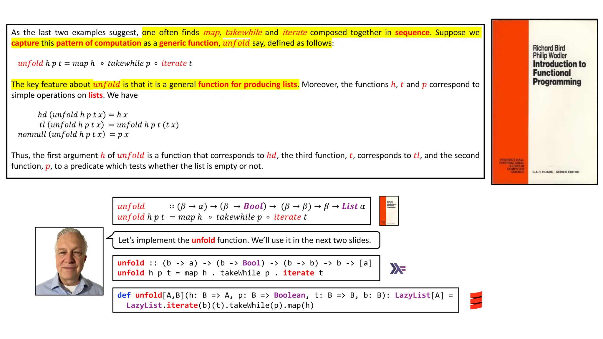 As the last two examples suggest, one often finds map, takewhile and iterate composed together in sequence. Suppose we
capture this pattern of computation as a generic function, 𝑢𝑛𝑓𝑜𝑙𝑑 say, defined as follows:
𝑢𝑛𝑓𝑜𝑙𝑑 ℎ 𝑝 𝑡 = 𝑚𝑎𝑝 ℎ ∘ 𝑡𝑎𝑘𝑒𝑤ℎ𝑖𝑙𝑒 𝑝 ∘ 𝑖𝑡𝑒𝑟𝑎𝑡𝑒 𝑡
The key feature about 𝑢𝑛𝑓𝑜𝑙𝑑 is that it is a general function for producing lists. Moreover, the functions ℎ, 𝑡 and 𝑝 correspond to
simple operations on lists. We have
ℎ𝑑 𝑢𝑛𝑓𝑜𝑙𝑑 ℎ 𝑝 𝑡 𝑥 = ℎ 𝑥
𝑡𝑙 𝑢𝑛𝑓𝑜𝑙𝑑 ℎ 𝑝 𝑡 𝑥 = 𝑢𝑛𝑓𝑜𝑙𝑑 ℎ 𝑝 𝑡 (𝑡 𝑥)
𝑛𝑜𝑛𝑛𝑢𝑙𝑙 𝑢𝑛𝑓𝑜𝑙𝑑 ℎ 𝑝 𝑡 𝑥 = 𝑝 𝑥
Thus, the first argument ℎ of 𝑢𝑛𝑓𝑜𝑙𝑑 is a function that corresponds to ℎ𝑑, the third function, 𝑡, corresponds to 𝑡𝑙, and the second
function, 𝑝, to a predicate which tests whether the list is empty or not.
Let’s implement the unfold function. We’ll use it in the next two slides.
unfold :: (b -> a) -> (b -> Bool) -> (b -> b) -> b -> [a]
unfold h p t = map h . takeWhile p . iterate t
def unfold[A,B](h: B => A, p: B => Boolean, t: B => B, b: B): LazyList[A] =
LazyList.iterate(b)(t).takeWhile(p).map(h)
𝑢𝑛𝑓𝑜𝑙𝑑 ∷ (𝛽 → 𝛼) → 𝛽 → 𝑩𝒐𝒐𝒍 → (𝛽 → 𝛽) → 𝛽 → 𝑳𝒊𝒔𝒕 𝛼
𝑢𝑛𝑓𝑜𝑙𝑑 ℎ 𝑝 𝑡 = 𝑚𝑎𝑝 ℎ ∘ 𝑡𝑎𝑘𝑒𝑤ℎ𝑖𝑙𝑒 𝑝 ∘ 𝑖𝑡𝑒𝑟𝑎𝑡𝑒 𝑡
 