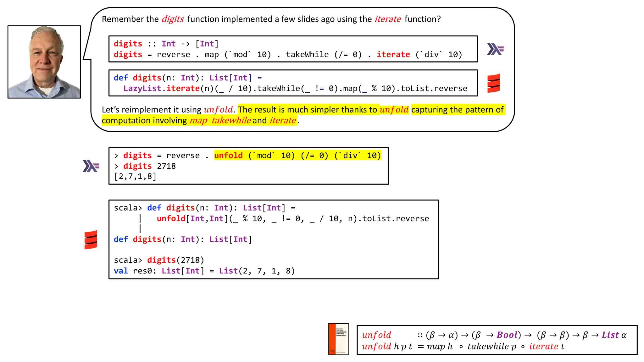 Remember the digits function implemented a few slides ago using the iterate function?
Let’s reimplement it using 𝑢𝑛𝑓𝑜𝑙𝑑. The result is much simpler thanks to 𝑢𝑛𝑓𝑜𝑙𝑑 capturing the pattern of
computation involving map, takewhile and iterate .
> digits = reverse . unfold (`mod` 10) (/= 0) (`div` 10)
> digits 2718
[2,7,1,8]
def digits(n: Int): List[Int] =
LazyList.iterate(n)(_ / 10).takeWhile(_ != 0).map(_ % 10).toList.reverse
digits :: Int -> [Int]
digits = reverse . map (`mod` 10) . takeWhile (/= 0) . iterate (`div` 10)
scala> def digits(n: Int): List[Int] =
| unfold[Int,Int](_ % 10, _ != 0, _ / 10, n).toList.reverse
|
def digits(n: Int): List[Int]
scala> digits(2718)
val res0: List[Int] = List(2, 7, 1, 8)
𝑢𝑛𝑓𝑜𝑙𝑑 ∷ (𝛽 → 𝛼) → 𝛽 → 𝑩𝒐𝒐𝒍 → (𝛽 → 𝛽) → 𝛽 → 𝑳𝒊𝒔𝒕 𝛼
𝑢𝑛𝑓𝑜𝑙𝑑 ℎ 𝑝 𝑡 = 𝑚𝑎𝑝 ℎ ∘ 𝑡𝑎𝑘𝑒𝑤ℎ𝑖𝑙𝑒 𝑝 ∘ 𝑖𝑡𝑒𝑟𝑎𝑡𝑒 𝑡
 