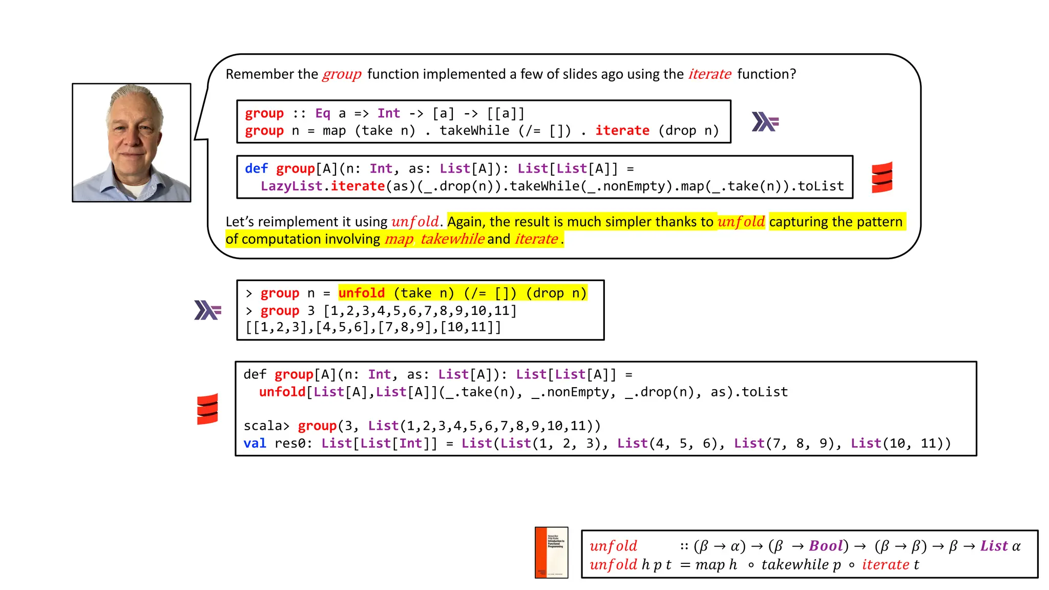 def group[A](n: Int, as: List[A]): List[List[A]] =
unfold[List[A],List[A]](_.take(n), _.nonEmpty, _.drop(n), as).toList
scala> group(3, List(1,2,3,4,5,6,7,8,9,10,11))
val res0: List[List[Int]] = List(List(1, 2, 3), List(4, 5, 6), List(7, 8, 9), List(10, 11))
> group n = unfold (take n) (/= []) (drop n)
> group 3 [1,2,3,4,5,6,7,8,9,10,11]
[[1,2,3],[4,5,6],[7,8,9],[10,11]]
Remember the group function implemented a few of slides ago using the iterate function?
Let’s reimplement it using 𝑢𝑛𝑓𝑜𝑙𝑑. Again, the result is much simpler thanks to 𝑢𝑛𝑓𝑜𝑙𝑑 capturing the pattern
of computation involving map, takewhile and iterate .
def group[A](n: Int, as: List[A]): List[List[A]] =
LazyList.iterate(as)(_.drop(n)).takeWhile(_.nonEmpty).map(_.take(n)).toList
group :: Eq a => Int -> [a] -> [[a]]
group n = map (take n) . takeWhile (/= []) . iterate (drop n)
𝑢𝑛𝑓𝑜𝑙𝑑 ∷ (𝛽 → 𝛼) → 𝛽 → 𝑩𝒐𝒐𝒍 → (𝛽 → 𝛽) → 𝛽 → 𝑳𝒊𝒔𝒕 𝛼
𝑢𝑛𝑓𝑜𝑙𝑑 ℎ 𝑝 𝑡 = 𝑚𝑎𝑝 ℎ ∘ 𝑡𝑎𝑘𝑒𝑤ℎ𝑖𝑙𝑒 𝑝 ∘ 𝑖𝑡𝑒𝑟𝑎𝑡𝑒 𝑡
 
