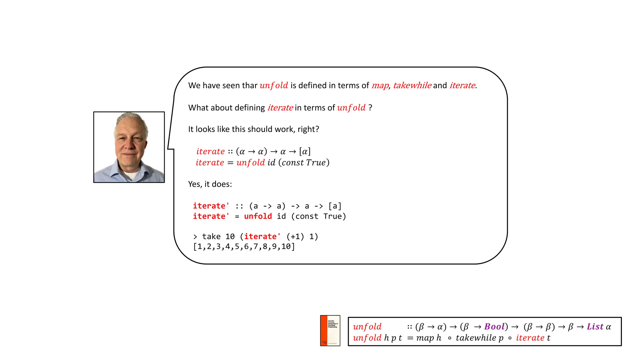 We have seen thar 𝑢𝑛𝑓𝑜𝑙𝑑 is defined in terms of map, takewhile and iterate.
What about defining iterate in terms of 𝑢𝑛𝑓𝑜𝑙𝑑 ?
It looks like this should work, right?
𝑖𝑡𝑒𝑟𝑎𝑡𝑒 ∷ 𝛼 → 𝛼 → 𝛼 → 𝛼
𝑖𝑡𝑒𝑟𝑎𝑡𝑒 = 𝑢𝑛𝑓𝑜𝑙𝑑 𝑖𝑑 𝑐𝑜𝑛𝑠𝑡 𝑇𝑟𝑢𝑒
Yes, it does:
iterate' :: (a -> a) -> a -> [a]
iterate' = unfold id (const True)
> take 10 (iterate' (+1) 1)
[1,2,3,4,5,6,7,8,9,10]
𝑢𝑛𝑓𝑜𝑙𝑑 ∷ (𝛽 → 𝛼) → 𝛽 → 𝑩𝒐𝒐𝒍 → (𝛽 → 𝛽) → 𝛽 → 𝑳𝒊𝒔𝒕 𝛼
𝑢𝑛𝑓𝑜𝑙𝑑 ℎ 𝑝 𝑡 = 𝑚𝑎𝑝 ℎ ∘ 𝑡𝑎𝑘𝑒𝑤ℎ𝑖𝑙𝑒 𝑝 ∘ 𝑖𝑡𝑒𝑟𝑎𝑡𝑒 𝑡
 