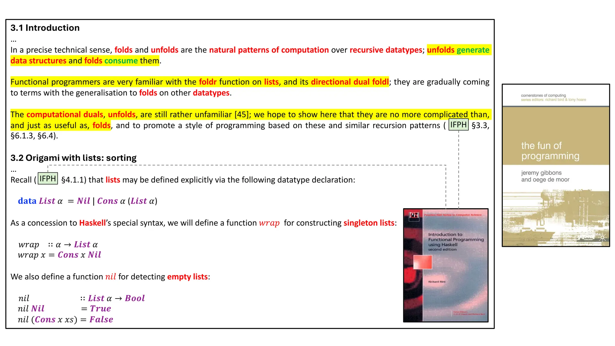 3.1 Introduction
…
In a precise technical sense, folds and unfolds are the natural patterns of computation over recursive datatypes; unfolds generate
data structures and folds consume them.
Functional programmers are very familiar with the foldr function on lists, and its directional dual foldl; they are gradually coming
to terms with the generalisation to folds on other datatypes.
The computational duals, unfolds, are still rather unfamiliar [45]; we hope to show here that they are no more complicated than,
and just as useful as, folds, and to promote a style of programming based on these and similar recursion patterns ( IFPH §3.3,
§6.1.3, §6.4).
3.2 Origami with lists: sorting
…
Recall ( IFPH §4.1.1) that lists may be defined explicitly via the following datatype declaration:
𝐝𝐚𝐭𝐚 𝑳𝒊𝒔𝒕 𝛼 = 𝑵𝒊𝒍 | 𝑪𝒐𝒏𝒔 𝛼 (𝑳𝒊𝒔𝒕 𝛼)
As a concession to Haskell’s special syntax, we will define a function 𝑤𝑟𝑎𝑝 for constructing singleton lists:
𝑤𝑟𝑎𝑝 ∷ 𝛼 → 𝑳𝒊𝒔𝒕 𝛼
𝑤𝑟𝑎𝑝 𝑥 = 𝑪𝒐𝒏𝒔 𝑥 𝑵𝒊𝒍
We also define a function 𝑛𝑖𝑙 for detecting empty lists:
𝑛𝑖𝑙 ∷ 𝑳𝒊𝒔𝒕 𝛼 → 𝑩𝒐𝒐𝒍
𝑛𝑖𝑙 𝑵𝒊𝒍 = 𝑻𝒓𝒖𝒆
𝑛𝑖𝑙 (𝑪𝒐𝒏𝒔 𝑥 𝑥𝑠) = 𝑭𝒂𝒍𝒔𝒆
IFPH
IFPH
 
