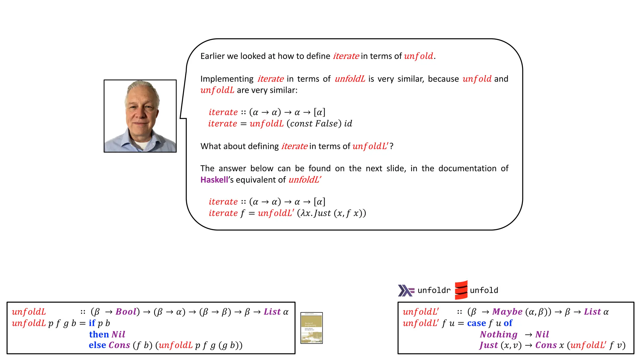 Earlier we looked at how to define iterate in terms of 𝑢𝑛𝑓𝑜𝑙𝑑.
Implementing iterate in terms of unfoldL is very similar, because 𝑢𝑛𝑓𝑜𝑙𝑑 and
𝑢𝑛𝑓𝑜𝑙𝑑𝐿 are very similar:
𝑖𝑡𝑒𝑟𝑎𝑡𝑒 ∷ 𝛼 → 𝛼 → 𝛼 → 𝛼
𝑖𝑡𝑒𝑟𝑎𝑡𝑒 = 𝑢𝑛𝑓𝑜𝑙𝑑𝐿 𝑐𝑜𝑛𝑠𝑡 𝐹𝑎𝑙𝑠𝑒 𝑖𝑑
What about defining iterate in terms of 𝑢𝑛𝑓𝑜𝑙𝑑𝐿!
?
The answer below can be found on the next slide, in the documentation of
Haskell’s equivalent of unfoldL’
𝑖𝑡𝑒𝑟𝑎𝑡𝑒 ∷ 𝛼 → 𝛼 → 𝛼 → 𝛼
𝑖𝑡𝑒𝑟𝑎𝑡𝑒 𝑓 = 𝑢𝑛𝑓𝑜𝑙𝑑𝐿′ 𝜆𝑥. 𝐽𝑢𝑠𝑡 (𝑥, 𝑓 𝑥)
𝑢𝑛𝑓𝑜𝑙𝑑𝐿!
∷ 𝛽 → 𝑴𝒂𝒚𝒃𝒆 (𝛼, 𝛽) → 𝛽 → 𝑳𝒊𝒔𝒕 𝛼
𝑢𝑛𝑓𝑜𝑙𝑑𝐿!
𝑓 𝑢 = 𝐜𝐚𝐬𝐞 𝑓 𝑢 𝐨𝐟
𝑵𝒐𝒕𝒉𝒊𝒏𝒈 → 𝑵𝒊𝒍
𝑱𝒖𝒔𝒕 (𝑥, 𝑣) → 𝑪𝒐𝒏𝒔 𝑥 (𝑢𝑛𝑓𝑜𝑙𝑑𝐿!
𝑓 𝑣)
unfoldr unfold
𝑢𝑛𝑓𝑜𝑙𝑑𝐿 ∷ 𝛽 → 𝑩𝒐𝒐𝒍 → (𝛽 → 𝛼) → (𝛽 → 𝛽) → 𝛽 → 𝑳𝒊𝒔𝒕 𝛼
𝑢𝑛𝑓𝑜𝑙𝑑𝐿 𝑝 𝑓 𝑔 𝑏 = 𝐢𝐟 𝑝 𝑏
𝐭𝐡𝐞𝐧 𝑵𝒊𝒍
𝐞𝐥𝐬𝐞 𝑪𝒐𝒏𝒔 (𝑓 𝑏) (𝑢𝑛𝑓𝑜𝑙𝑑𝐿 𝑝 𝑓 𝑔 (𝑔 𝑏))
 