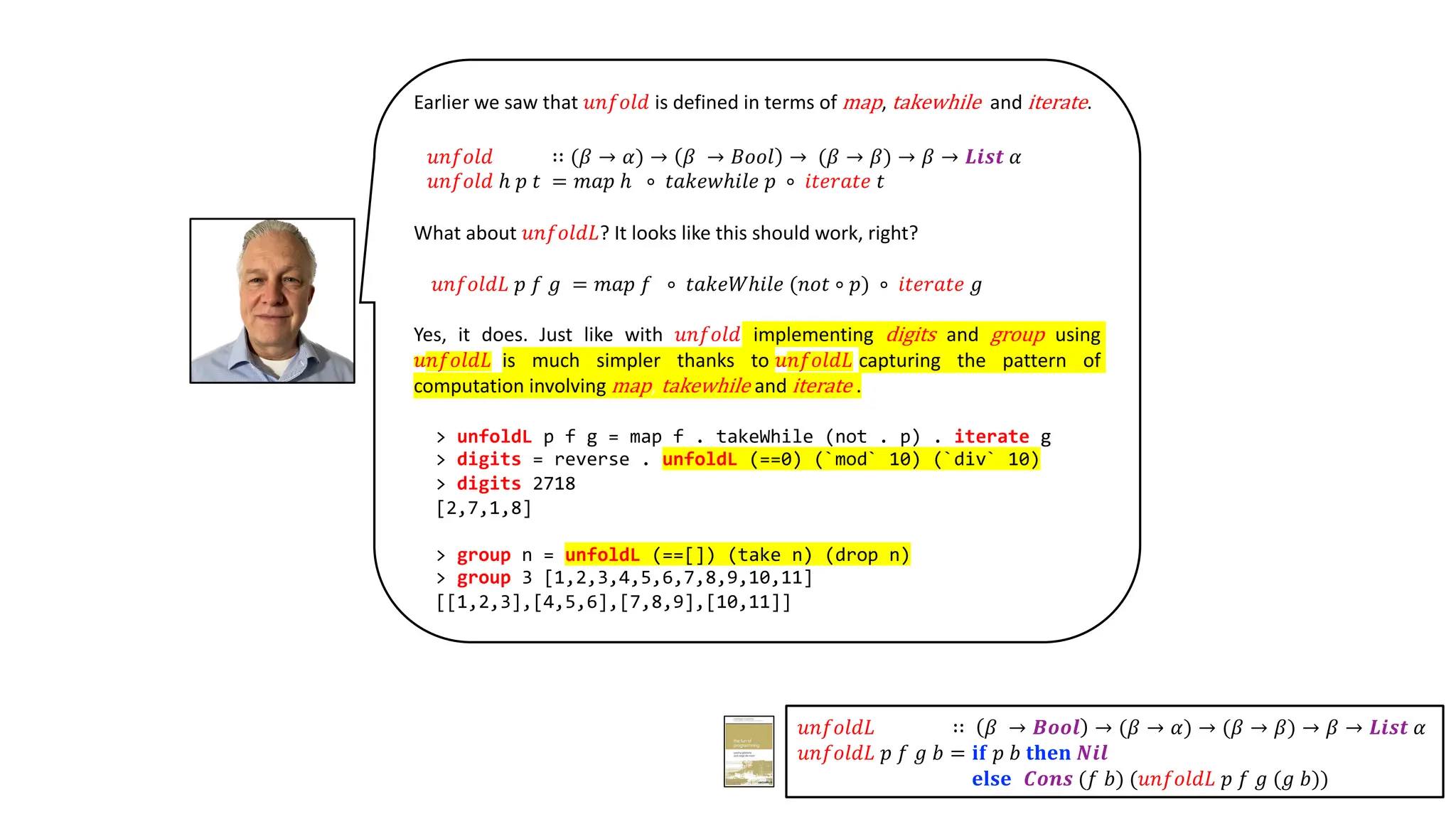 Earlier we saw that 𝑢𝑛𝑓𝑜𝑙𝑑 is defined in terms of map, takewhile and iterate.
𝑢𝑛𝑓𝑜𝑙𝑑 ∷ (𝛽 → 𝛼) → 𝛽 → 𝐵𝑜𝑜𝑙 → (𝛽 → 𝛽) → 𝛽 → 𝑳𝒊𝒔𝒕 𝛼
𝑢𝑛𝑓𝑜𝑙𝑑 ℎ 𝑝 𝑡 = 𝑚𝑎𝑝 ℎ ∘ 𝑡𝑎𝑘𝑒𝑤ℎ𝑖𝑙𝑒 𝑝 ∘ 𝑖𝑡𝑒𝑟𝑎𝑡𝑒 𝑡
What about 𝑢𝑛𝑓𝑜𝑙𝑑𝐿? It looks like this should work, right?
𝑢𝑛𝑓𝑜𝑙𝑑𝐿 𝑝 𝑓 𝑔 = 𝑚𝑎𝑝 𝑓 ∘ 𝑡𝑎𝑘𝑒𝑊ℎ𝑖𝑙𝑒 (𝑛𝑜𝑡 ∘ 𝑝) ∘ 𝑖𝑡𝑒𝑟𝑎𝑡𝑒 𝑔
Yes, it does. Just like with 𝑢𝑛𝑓𝑜𝑙𝑑 implementing digits and group using
𝑢𝑛𝑓𝑜𝑙𝑑𝐿 is much simpler thanks to 𝑢𝑛𝑓𝑜𝑙𝑑𝐿 capturing the pattern of
computation involving map, takewhile and iterate .
> unfoldL p f g = map f . takeWhile (not . p) . iterate g
> digits = reverse . unfoldL (==0) (`mod` 10) (`div` 10)
> digits 2718
[2,7,1,8]
> group n = unfoldL (==[]) (take n) (drop n)
> group 3 [1,2,3,4,5,6,7,8,9,10,11]
[[1,2,3],[4,5,6],[7,8,9],[10,11]]
𝑢𝑛𝑓𝑜𝑙𝑑𝐿 ∷ 𝛽 → 𝑩𝒐𝒐𝒍 → (𝛽 → 𝛼) → (𝛽 → 𝛽) → 𝛽 → 𝑳𝒊𝒔𝒕 𝛼
𝑢𝑛𝑓𝑜𝑙𝑑𝐿 𝑝 𝑓 𝑔 𝑏 = 𝐢𝐟 𝑝 𝑏 𝐭𝐡𝐞𝐧 𝑵𝒊𝒍
𝐞𝐥𝐬𝐞 𝑪𝒐𝒏𝒔 (𝑓 𝑏) (𝑢𝑛𝑓𝑜𝑙𝑑𝐿 𝑝 𝑓 𝑔 (𝑔 𝑏))
 