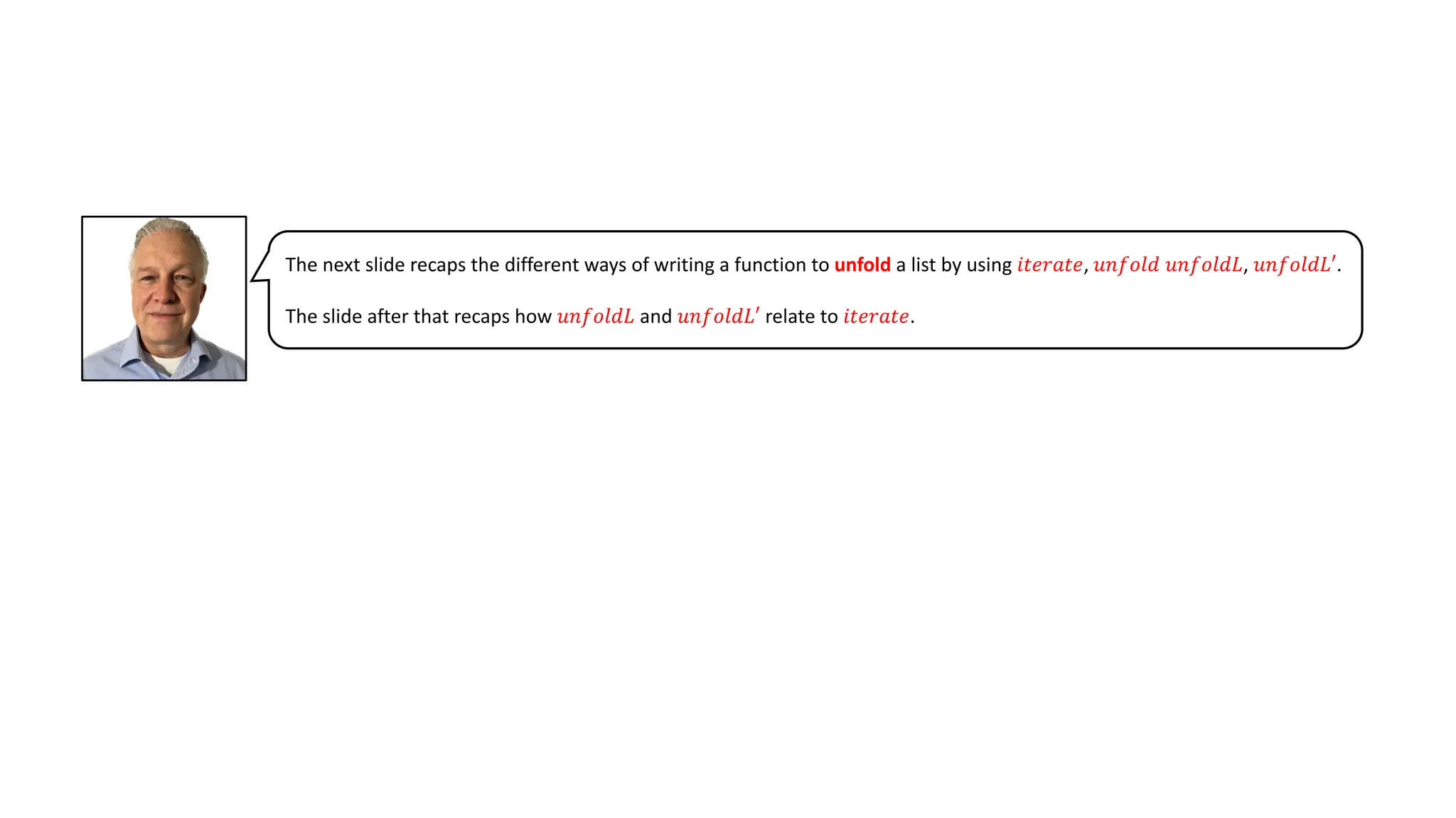 The next slide recaps the different ways of writing a function to unfold a list by using 𝑖𝑡𝑒𝑟𝑎𝑡𝑒, 𝑢𝑛𝑓𝑜𝑙𝑑 𝑢𝑛𝑓𝑜𝑙𝑑𝐿, 𝑢𝑛𝑓𝑜𝑙𝑑𝐿′.
The slide after that recaps how 𝑢𝑛𝑓𝑜𝑙𝑑𝐿 and 𝑢𝑛𝑓𝑜𝑙𝑑𝐿′ relate to 𝑖𝑡𝑒𝑟𝑎𝑡𝑒.
 