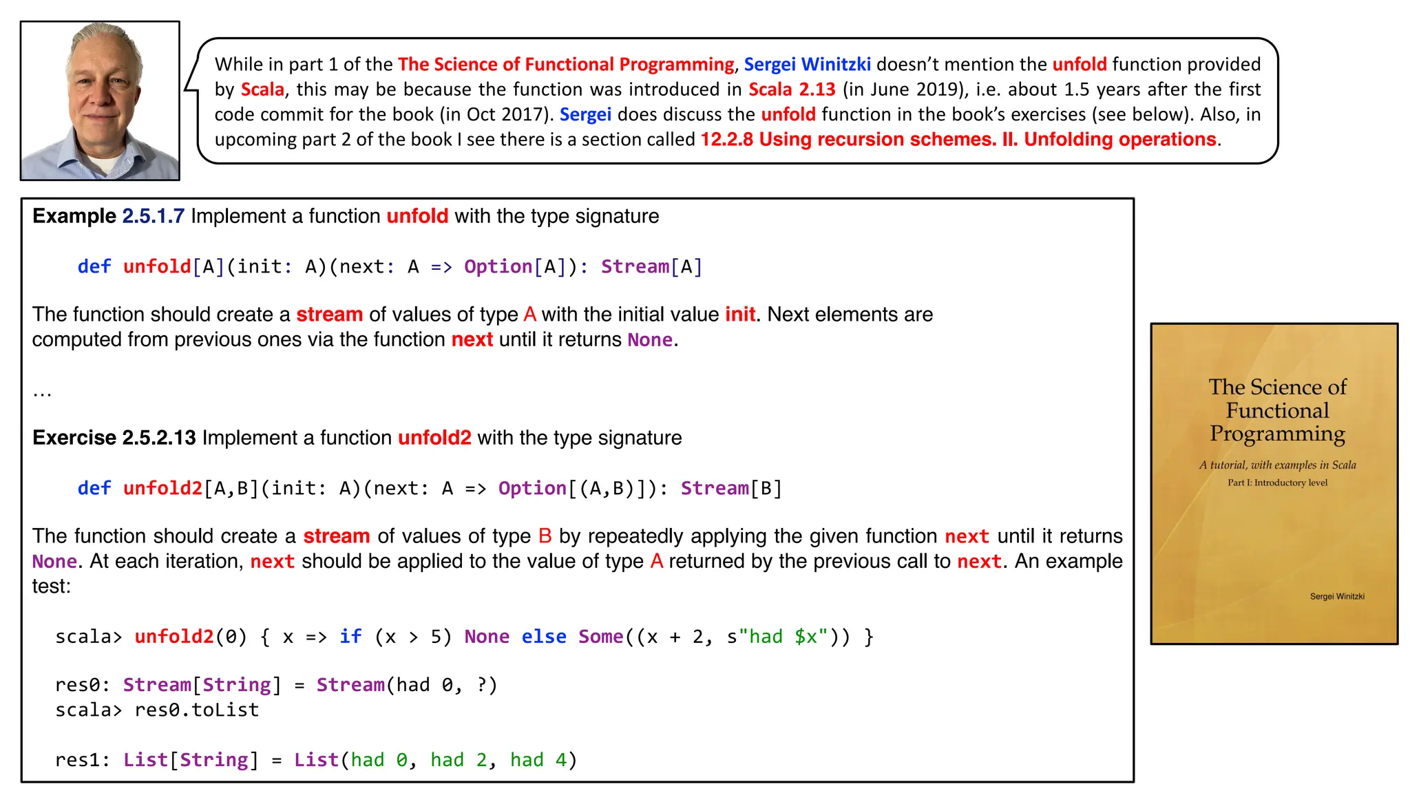 While in part 1 of the The Science of Functional Programming, Sergei Winitzki doesn’t mention the unfold function provided
by Scala, this may be because the function was introduced in Scala 2.13 (in June 2019), i.e. about 1.5 years after the first
code commit for the book (in Oct 2017). Sergei does discuss the unfold function in the book’s exercises (see below). Also, in
upcoming part 2 of the book I see there is a section called 12.2.8 Using recursion schemes. II. Unfolding operations.
Example 2.5.1.7 Implement a function unfold with the type signature
def unfold[A](init: A)(next: A => Option[A]): Stream[A]
The function should create a stream of values of type A with the initial value init. Next elements are
computed from previous ones via the function next until it returns None.
…
Exercise 2.5.2.13 Implement a function unfold2 with the type signature
def unfold2[A,B](init: A)(next: A => Option[(A,B)]): Stream[B]
The function should create a stream of values of type B by repeatedly applying the given function next until it returns
None. At each iteration, next should be applied to the value of type A returned by the previous call to next. An example
test:
scala> unfold2(0) { x => if (x > 5) None else Some((x + 2, s"had $x")) }
res0: Stream[String] = Stream(had 0, ?)
scala> res0.toList
res1: List[String] = List(had 0, had 2, had 4)
 