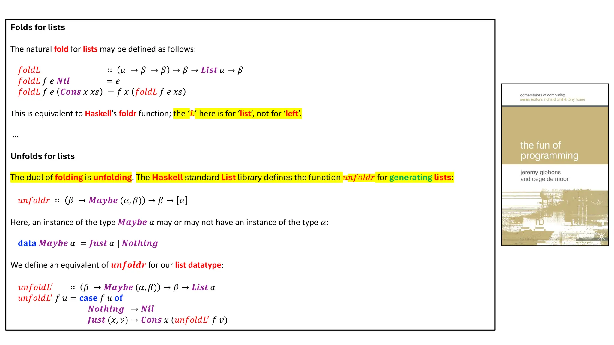 Folds for lists
The natural fold for lists may be defined as follows:
𝑓𝑜𝑙𝑑𝐿 ∷ 𝛼 → 𝛽 → 𝛽 → 𝛽 → 𝑳𝒊𝒔𝒕 𝛼 → 𝛽
𝑓𝑜𝑙𝑑𝐿 𝑓 𝑒 𝑵𝒊𝒍 = 𝑒
𝑓𝑜𝑙𝑑𝐿 𝑓 𝑒 𝑪𝒐𝒏𝒔 𝑥 𝑥𝑠 = 𝑓 𝑥 𝑓𝑜𝑙𝑑𝐿 𝑓 𝑒 𝑥𝑠
This is equivalent to Haskell’s foldr function; the ‘𝐿’ here is for ‘list’, not for ‘left’.
…
Unfolds for lists
The dual of folding is unfolding. The Haskell standard List library defines the function 𝑢𝑛𝑓𝑜𝑙𝑑𝑟 for generating lists:
𝑢𝑛𝑓𝑜𝑙𝑑𝑟 ∷ 𝛽 → 𝑴𝒂𝒚𝒃𝒆 (𝛼, 𝛽) → 𝛽 → 𝛼
Here, an instance of the type 𝑴𝒂𝒚𝒃𝒆 𝛼 may or may not have an instance of the type 𝛼:
𝐝𝐚𝐭𝐚 𝑴𝒂𝒚𝒃𝒆 𝛼 = 𝑱𝒖𝒔𝒕 𝛼 | 𝑵𝒐𝒕𝒉𝒊𝒏𝒈
We define an equivalent of 𝒖𝒏𝒇𝒐𝒍𝒅𝒓 for our list datatype:
𝑢𝑛𝑓𝑜𝑙𝑑𝐿!
∷ 𝛽 → 𝑴𝒂𝒚𝒃𝒆 (𝛼, 𝛽) → 𝛽 → 𝑳𝒊𝒔𝒕 𝛼
𝑢𝑛𝑓𝑜𝑙𝑑𝐿!
𝑓 𝑢 = 𝐜𝐚𝐬𝐞 𝑓 𝑢 𝐨𝐟
𝑵𝒐𝒕𝒉𝒊𝒏𝒈 → 𝑵𝒊𝒍
𝑱𝒖𝒔𝒕 (𝑥, 𝑣) → 𝑪𝒐𝒏𝒔 𝑥 (𝑢𝑛𝑓𝑜𝑙𝑑𝐿!
𝑓 𝑣)
 