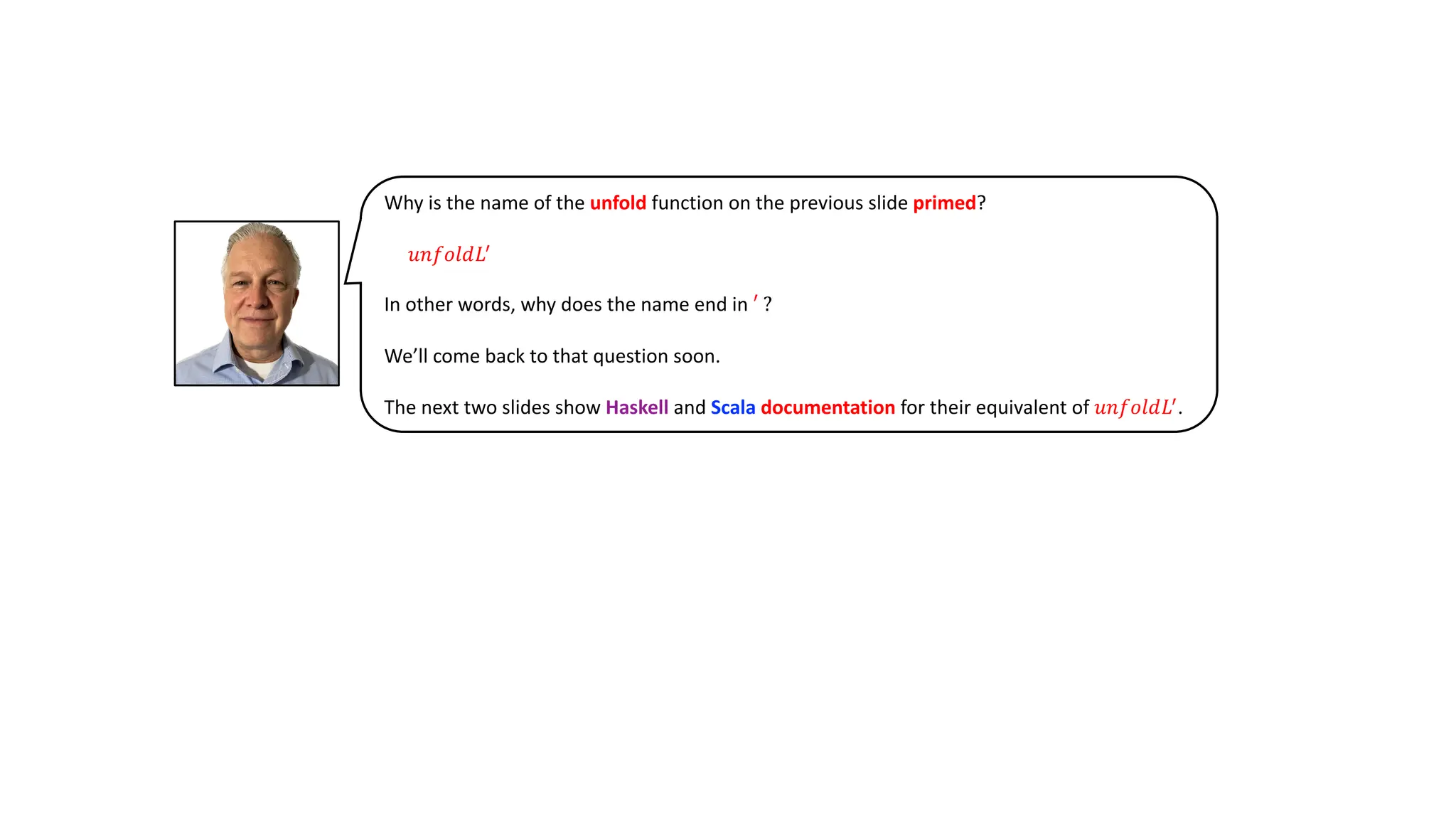 Why is the name of the unfold function on the previous slide primed?
𝑢𝑛𝑓𝑜𝑙𝑑𝐿!
In other words, why does the name end in ′ ?
We’ll come back to that question soon.
The next two slides show Haskell and Scala documentation for their equivalent of 𝑢𝑛𝑓𝑜𝑙𝑑𝐿!
.
 
