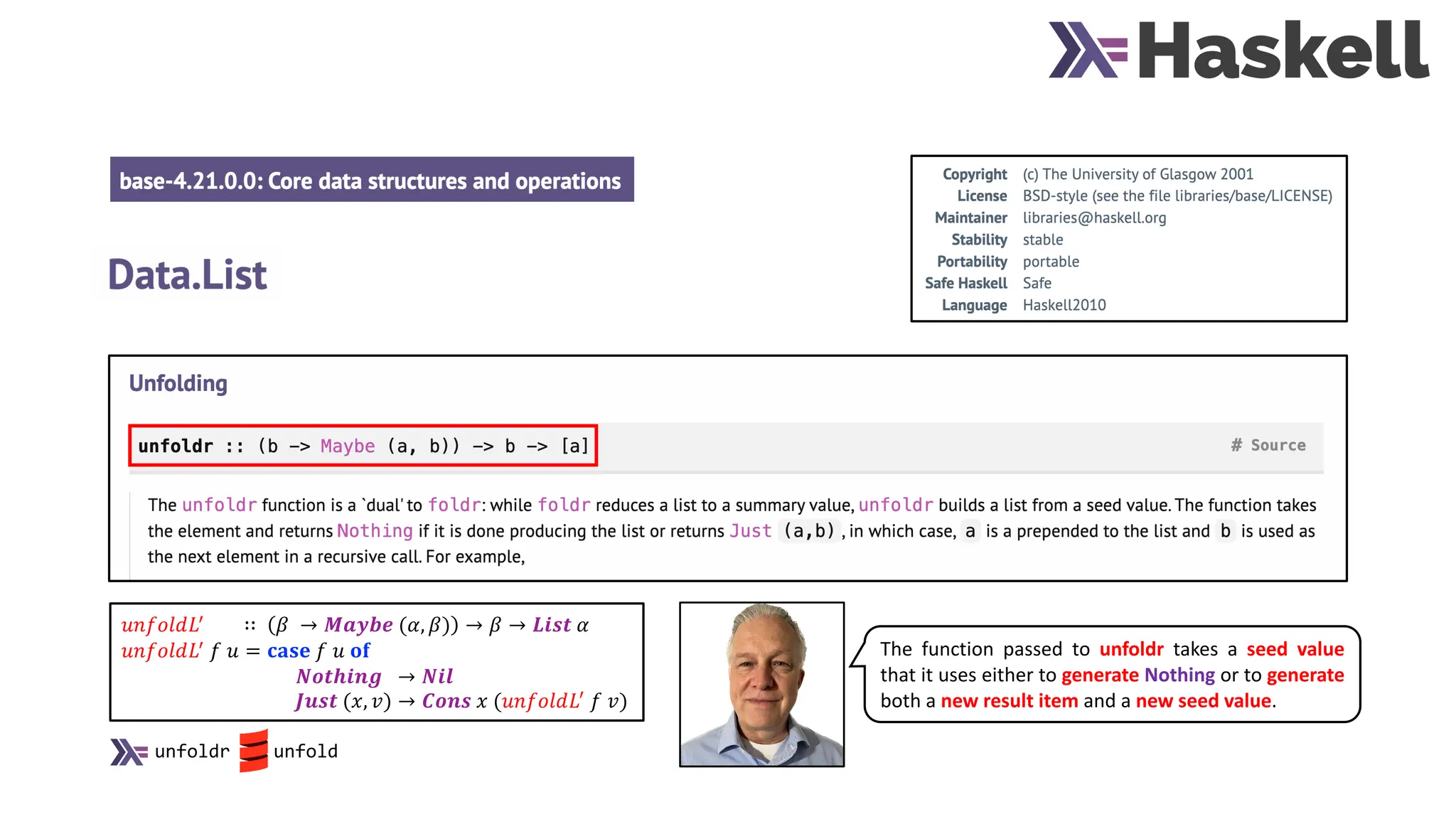 𝑢𝑛𝑓𝑜𝑙𝑑𝐿!
∷ 𝛽 → 𝑴𝒂𝒚𝒃𝒆 (𝛼, 𝛽) → 𝛽 → 𝑳𝒊𝒔𝒕 𝛼
𝑢𝑛𝑓𝑜𝑙𝑑𝐿!
𝑓 𝑢 = 𝐜𝐚𝐬𝐞 𝑓 𝑢 𝐨𝐟
𝑵𝒐𝒕𝒉𝒊𝒏𝒈 → 𝑵𝒊𝒍
𝑱𝒖𝒔𝒕 (𝑥, 𝑣) → 𝑪𝒐𝒏𝒔 𝑥 (𝑢𝑛𝑓𝑜𝑙𝑑𝐿!
𝑓 𝑣)
The function passed to unfoldr takes a seed value
that it uses either to generate Nothing or to generate
both a new result item and a new seed value.
unfoldr unfold
 