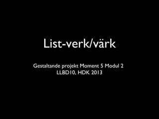 List-verk/värk
Gestaltande projekt Moment 5 Modul 2
          LLBD10, HDK 2013
 