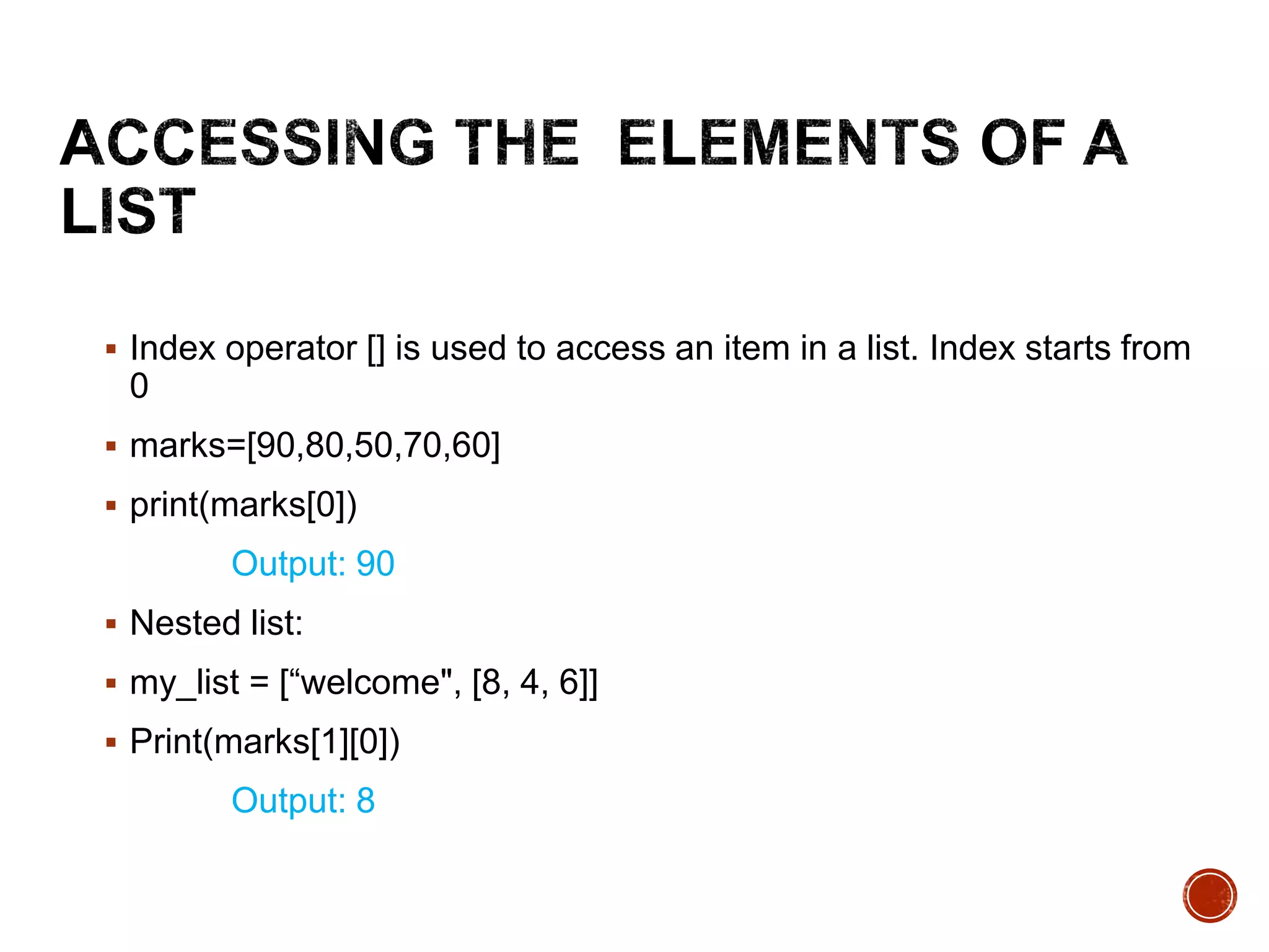  Index operator [] is used to access an item in a list. Index starts from
0
 marks=[90,80,50,70,60]
 print(marks[0])
Output: 90
 Nested list:
 my_list = [“welcome", [8, 4, 6]]
 Print(marks[1][0])
Output: 8
 