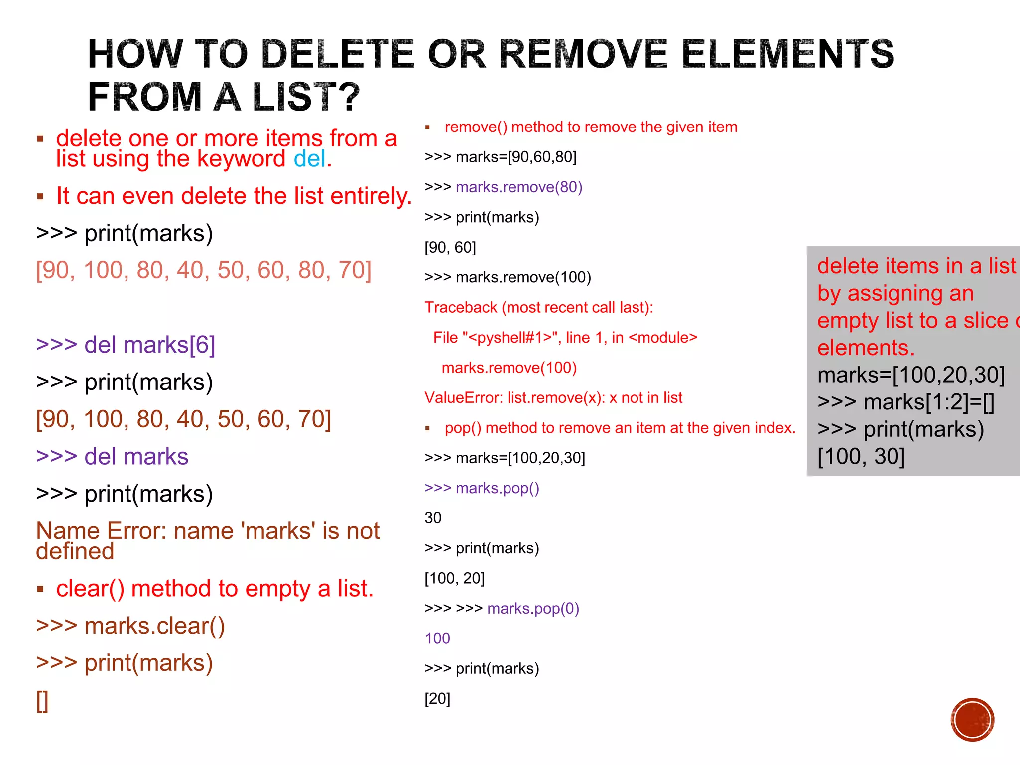  delete one or more items from a
list using the keyword del.
 It can even delete the list entirely.
>>> print(marks)
[90, 100, 80, 40, 50, 60, 80, 70]
>>> del marks[6]
>>> print(marks)
[90, 100, 80, 40, 50, 60, 70]
>>> del marks
>>> print(marks)
Name Error: name 'marks' is not
defined
 clear() method to empty a list.
>>> marks.clear()
>>> print(marks)
[]
 remove() method to remove the given item
>>> marks=[90,60,80]
>>> marks.remove(80)
>>> print(marks)
[90, 60]
>>> marks.remove(100)
Traceback (most recent call last):
File "<pyshell#1>", line 1, in <module>
marks.remove(100)
ValueError: list.remove(x): x not in list
 pop() method to remove an item at the given index.
>>> marks=[100,20,30]
>>> marks.pop()
30
>>> print(marks)
[100, 20]
>>> >>> marks.pop(0)
100
>>> print(marks)
[20]
delete items in a list
by assigning an
empty list to a slice o
elements.
marks=[100,20,30]
>>> marks[1:2]=[]
>>> print(marks)
[100, 30]
 
