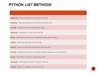 append() - Add an element to the end of the list
extend() - Add all elements of a list to the another list
insert() - Insert an item at the defined index
remove() - Removes an item from the list
pop() - Removes and returns an element at the given index
clear() - Removes all items from the list
index() - Returns the index of the first matched item
count() - Returns the count of number of items passed as an argument
sort() - Sort items in a list in ascending order
reverse() - Reverse the order of items in the list
copy() - Returns a shallow copy of the list
 