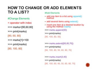 #Change Elements
= operator with index
>>> marks=[90,60,80]
>>> print(marks)
[90, 60, 80]
>>> marks[1]=100
>>> print(marks)
[90, 100, 80]
#Add Elements
 add one item to a list using append()
method
 add several items using extend()
 insert one item at a desired location by
using the method insert()
>>> marks.append(50)
>>> print(marks)
[90, 100, 80, 50]
>>> marks.extend([60,80,70])
>>> print(marks)
[90, 100, 80, 50, 60, 80, 70]
>>> marks.insert(3,40)
>>> print(marks)
[90, 100, 80, 40, 50, 60, 80, 70]
 