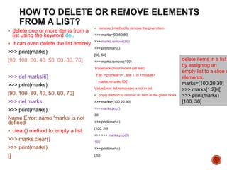  delete one or more items from a
list using the keyword del.
 It can even delete the list entirely.
>>> print(marks)
[90, 100, 80, 40, 50, 60, 80, 70]
>>> del marks[6]
>>> print(marks)
[90, 100, 80, 40, 50, 60, 70]
>>> del marks
>>> print(marks)
Name Error: name 'marks' is not
defined
 clear() method to empty a list.
>>> marks.clear()
>>> print(marks)
[]
 remove() method to remove the given item
>>> marks=[90,60,80]
>>> marks.remove(80)
>>> print(marks)
[90, 60]
>>> marks.remove(100)
Traceback (most recent call last):
File "<pyshell#1>", line 1, in <module>
marks.remove(100)
ValueError: list.remove(x): x not in list
 pop() method to remove an item at the given index.
>>> marks=[100,20,30]
>>> marks.pop()
30
>>> print(marks)
[100, 20]
>>> >>> marks.pop(0)
100
>>> print(marks)
[20]
delete items in a list
by assigning an
empty list to a slice o
elements.
marks=[100,20,30]
>>> marks[1:2]=[]
>>> print(marks)
[100, 30]
 