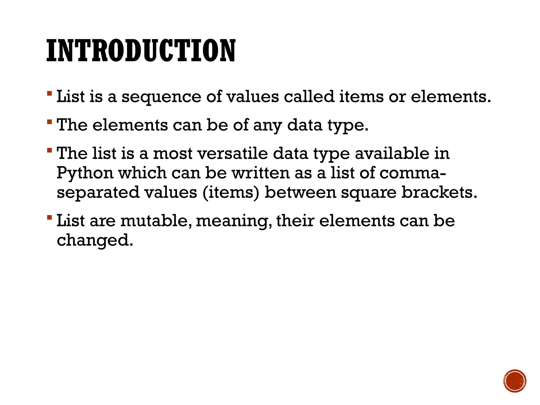 INTRODUCTION
 List is a sequence of values called items or elements.
 The elements can be of any data type.
 The list is a most versatile data type available in
Python which can be written as a list of comma-
separated values (items) between square brackets.
 List are mutable, meaning, their elements can be
changed.
 