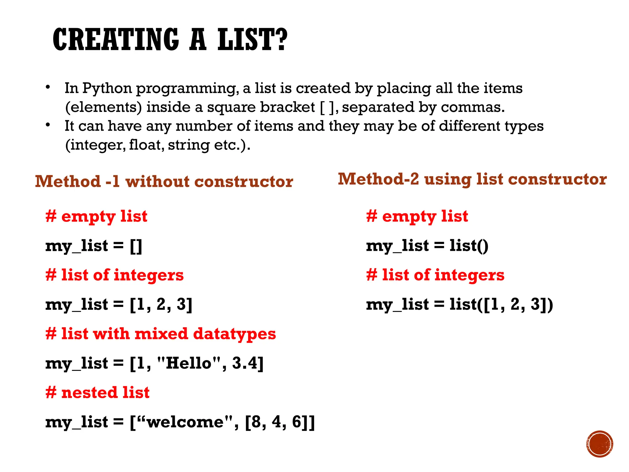 CREATING A LIST?
Method -1 without constructor
# empty list
my_list = []
# list of integers
my_list = [1, 2, 3]
# list with mixed datatypes
my_list = [1, "Hello", 3.4]
# nested list
my_list = [“welcome", [8, 4, 6]]
Method-2 using list constructor
# empty list
my_list = list()
# list of integers
my_list = list([1, 2, 3])
• In Python programming, a list is created by placing all the items
(elements) inside a square bracket [ ], separated by commas.
• It can have any number of items and they may be of different types
(integer, float, string etc.).
 