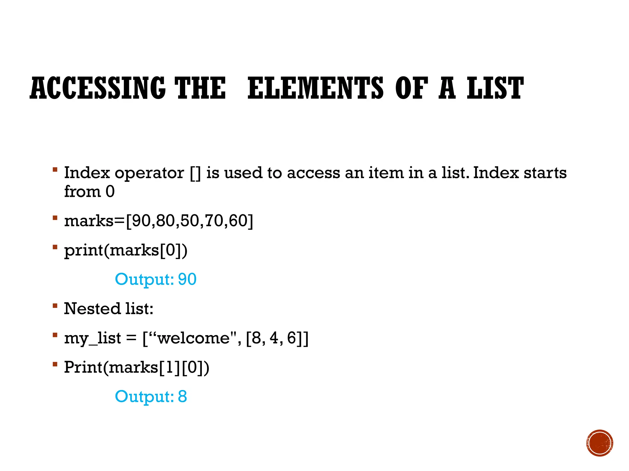 ACCESSING THE ELEMENTS OF A LIST
 Index operator [] is used to access an item in a list. Index starts
from 0
 marks=[90,80,50,70,60]
 print(marks[0])
Output: 90
 Nested list:
 my_list = [“welcome", [8, 4, 6]]
 Print(marks[1][0])
Output: 8
 