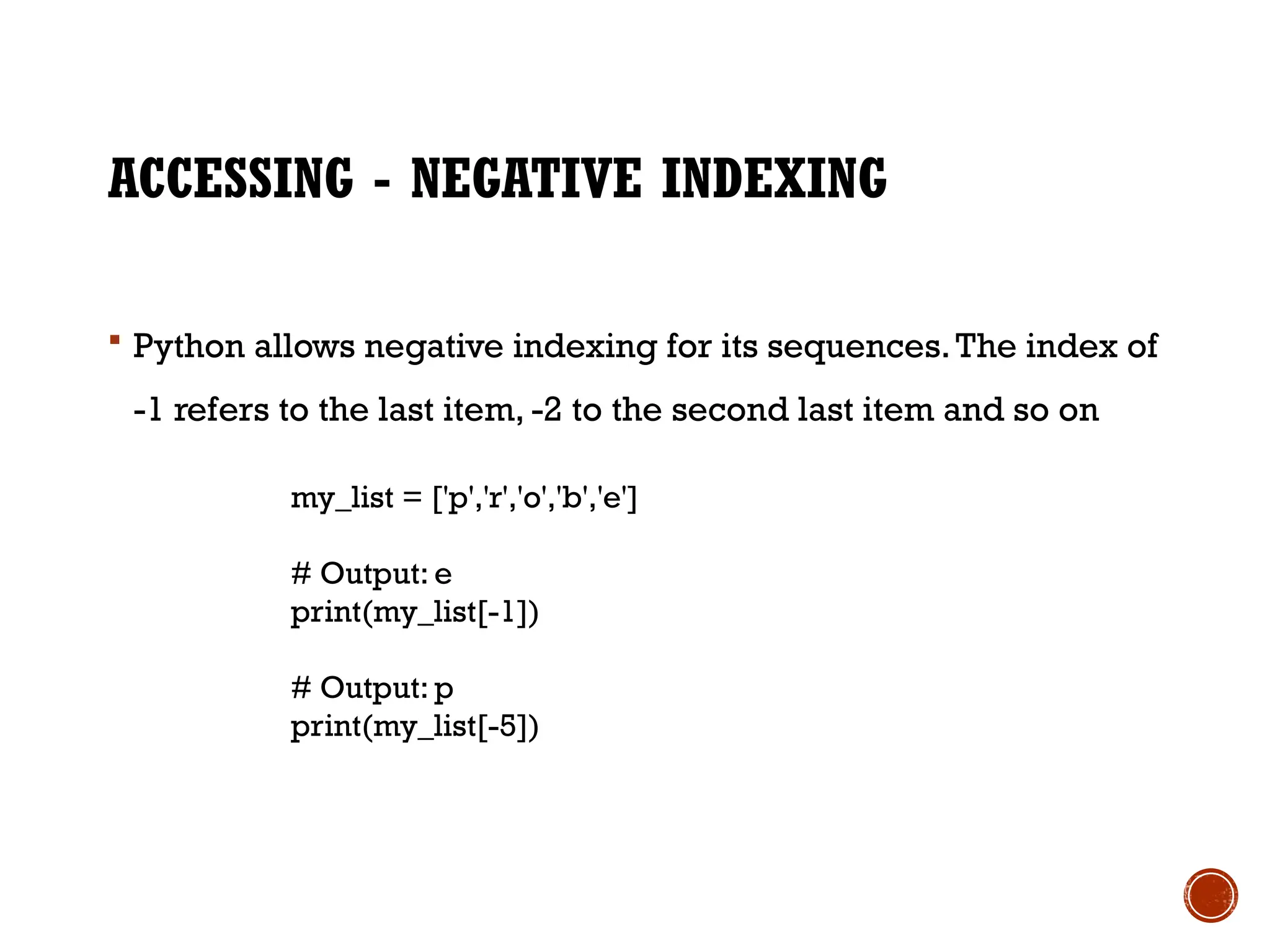 ACCESSING - NEGATIVE INDEXING
 Python allows negative indexing for its sequences.The index of
-1 refers to the last item, -2 to the second last item and so on
my_list = ['p','r','o','b','e']
# Output: e
print(my_list[-1])
# Output: p
print(my_list[-5])
 