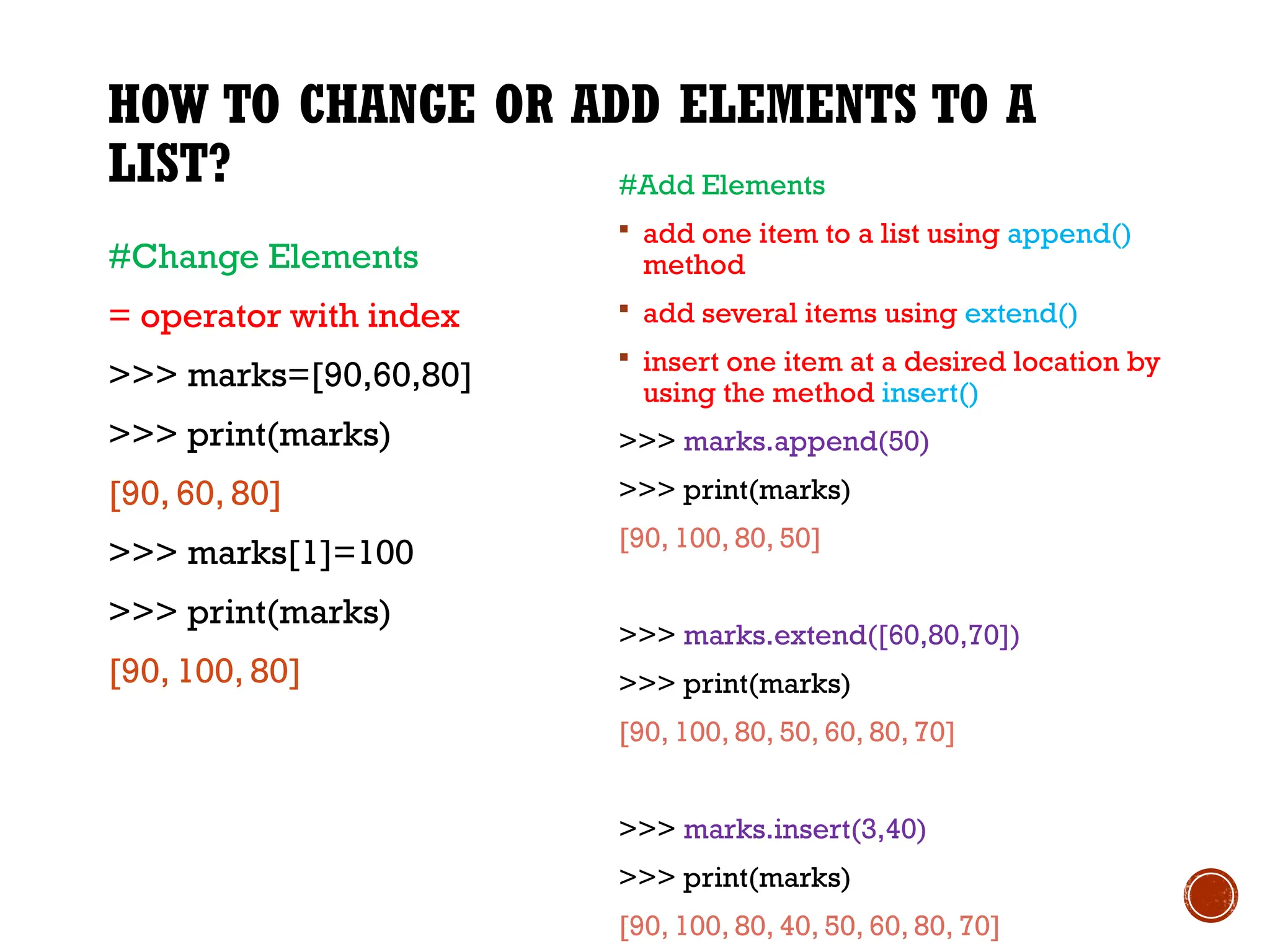 HOW TO CHANGE OR ADD ELEMENTS TO A
LIST?
#Change Elements
= operator with index
>>> marks=[90,60,80]
>>> print(marks)
[90, 60, 80]
>>> marks[1]=100
>>> print(marks)
[90, 100, 80]
#Add Elements
 add one item to a list using append()
method
 add several items using extend()
 insert one item at a desired location by
using the method insert()
>>> marks.append(50)
>>> print(marks)
[90, 100, 80, 50]
>>> marks.extend([60,80,70])
>>> print(marks)
[90, 100, 80, 50, 60, 80, 70]
>>> marks.insert(3,40)
>>> print(marks)
[90, 100, 80, 40, 50, 60, 80, 70]
 
