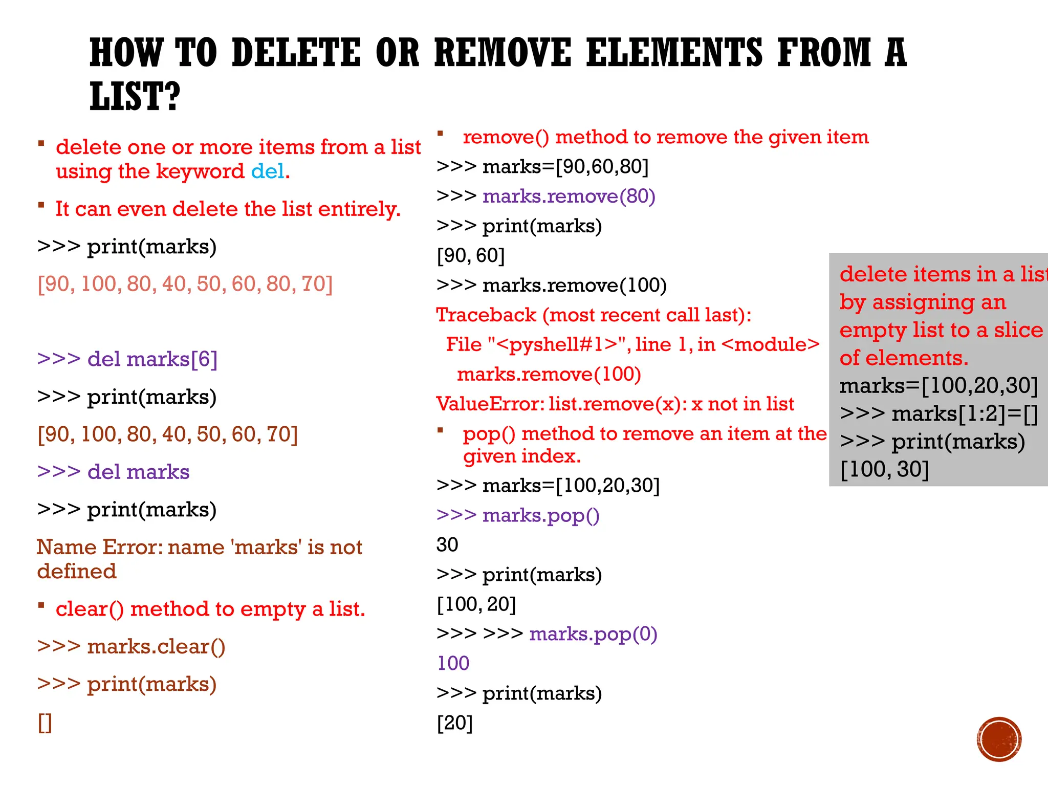 HOW TO DELETE OR REMOVE ELEMENTS FROM A
LIST?
 delete one or more items from a list
using the keyword del.
 It can even delete the list entirely.
>>> print(marks)
[90, 100, 80, 40, 50, 60, 80, 70]
>>> del marks[6]
>>> print(marks)
[90, 100, 80, 40, 50, 60, 70]
>>> del marks
>>> print(marks)
Name Error: name 'marks' is not
defined
 clear() method to empty a list.
>>> marks.clear()
>>> print(marks)
[]
 remove() method to remove the given item
>>> marks=[90,60,80]
>>> marks.remove(80)
>>> print(marks)
[90, 60]
>>> marks.remove(100)
Traceback (most recent call last):
File "<pyshell#1>", line 1, in <module>
marks.remove(100)
ValueError: list.remove(x): x not in list
 pop() method to remove an item at the
given index.
>>> marks=[100,20,30]
>>> marks.pop()
30
>>> print(marks)
[100, 20]
>>> >>> marks.pop(0)
100
>>> print(marks)
[20]
delete items in a list
by assigning an
empty list to a slice
of elements.
marks=[100,20,30]
>>> marks[1:2]=[]
>>> print(marks)
[100, 30]
 
