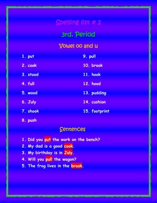 Spelling list # 2
3rd. Period
Vowel oo and u
1. put

9. pull

2. cook

10. brook

3. stood

11. hook

4. full

12. hood

5. wood

13. pudding

6. July

14. cushion

7. shook

15. footprint

8. push

Sentences
1. Did you put the work on the bench?
2. My dad is a good cook.
3. My birthday is in July.
4. Will you pull the wagon?
5. The frog lives in the brook.

 