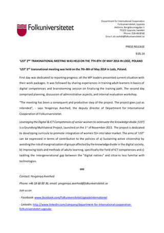 Department for International Cooperation 
Folkuniversitetet, Uppsala 
Address: Bergsbrunnagatan 1 
75323 Uppsala, Sweden 
Phone: 018-68 00 60 
Emai l: ali.rashidi@folkuniversitetet.se 
PRESS RELEASE 
9.05.14 
‘LIST’ 2ND TRANSNATIONAL MEETING WAS HELD ON THE 7TH-8TH OF MAY 2014 IN LODZ, POLAND 
‘LIST’ 2nd transnational meeting was held on the 7th-8th of May 2014 in Lodz, Poland. 
First day was dedicated to reporting progress: all the WP leaders presented current situation with 
their work packages. It was followed by sharing experiences in training adult learners in basics of 
digital competences and brainstorming session on finalising the training path. The second day 
comprised planning, discussion of administrative aspects, and internal evaluation workshop. 
“The meeting has been a consequent and productive step of the project. The project goes just as 
intended”, - says Yevgeniya Averhed, the deputy director of Department for International 
Cooperation of Folkuniversitetet. 
Leveraging the Digital & ICT Competences of senior women to extenuate the knowledge divide (LIST) 
is a Grundtvig Multilateral Project, launched on the 1st of November 2013. The project is dedicated 
to developing curricula to promote integration of women 55+ into labor market. The aims of ‘LIST’ 
can be expressed in terms of contribution to the policies of a) Sustaining active citizenship by 
avoiding the risk of marginalization of groups affected by the knowledge divide in the digital society, 
b) improving tools and methods of adults learning, specifically the field of ICT competences and c) 
tackling the intergenerational gap between the “digital natives” and citizens less familiar with 
technologies. 
### 
Contact: Yevgeniya Averhed 
Phone: +46 18 68 00 36, email: yevgeniya.averhed@folkuniversitetet.se 
Join us on 
- Facebook: www.facebook.com/FolkuniversitetetUppsalaInternational 
- LinkedIn: http://www.linkedin.com/company/department-for-international-cooperation-folkuniversitetet- 
uppsala- 
