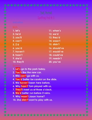 2nd. Period 
Spelling list # 3 
Contractions 
Words 
1. let’s 
2. he’d 
3. you’ll 
4. can’t 
5. I’d 
11. when’s 
12. we’d 
13. they’d 
14. wasn’t 
15. didn’t 
6. you’d 
7. haven’t 
8. hasn’t 
16. should’ve 
17. would’ve 
18. could’ve 
9. she’d 
10. they’ll 
Sentences 
19. needn’t 
20. you’ve 
1. Let’s go to the park today. 
2. You’ll like the new car. 
3. Rita can’t go with us. 
4. You’d better be careful on the slide. 
5. We haven’t been here before. 
6. Why hasn’t Tom played with us. 
7. They’ll meet us at three o’clock. 
8. We’d better run before it rains. 
9. Why wasn’t Jason home? 
10. She didn’t want to play with us. 
