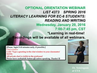 OPTIONAL ORIENTATION WEBINAR
LIST 4373 SPRING 2016
LITERACY LEARNING FOR EC-6 STUDENTS:
READING AND WRITING
Wednesday, January 20, 2016
7:00-7:45 pm, CST
*Learning in real-time!
Recordings will be available of all webinars.
[Please login 5-10 minutes early, if possible.]
Chat window
1.All: *Type a greeting in the chat window to your classmates!
NOTE:
All private chat is visible to the professor!
Please leave audio/talk button off unless speaking. Thanks! 
Dr. Semingson
at UTA
 