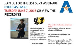 JOIN US FOR THE LIST 5373 WEBINAR!
6:00-6:45 PM CST
TUESDAY, JUNE 7, 2016 OR VIEW THE
RECORDING
Chat window: before the conference
Starts-
Type your topic for the PD Handout
into the chat window
No names will be recorded in the
webinar session.
Please be sure your audio and video
are turned off during the session
unless you raise your hand to speak.
Note: Please login 10
minutes early to the
webinar.
Tech support (24/7) for
the videoconference
if you are having trouble
logging in to the sessions
1 (877) 382-2293
 