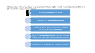 At this juncture in time, you should have completed the following for your PD Handout by the end of Week 3
[this checklist is for your own purposes].
Written your five parent tips section.
Completed your annotated webliography.
Gathered all of your articles you will use for both your
tips. List these articles in References.
Begun your annotated bibliography. Describe “additional
reading” here. These are not the same as your references!
Keep working on the handout and start writing your tips!
 