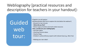 Webliography [practical resources and
description for teachers in your handout]-
•Together we will explore:
•Reading Rockets [feel free to explore this site before the webinar!]
•Browse for two minutes
•What did you find?
•Notice types of articles and multi-media resources
•Also, consider for your webliography:
•YouTube videos
•Teaching Channel videos
•Teacher blogs
•Children’s authors/literacy experts with relevant tips (e.g., Mem Fox)
•Making your own video!
Guided
web
tour:
 