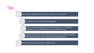 Tips
As you skim abstracts from an initial “wide net” broad search…
Jot down names of journals that reappear
Note names of jargon terms that are repeated, e.g., “repeated
reading” comes up with fluency intervention searches.
Notice the inherent interdisciplinary nature of our field (intersections
with linguistics, special ed., educational psychology, etc.)
Look for key terms used in the “Subjects” line.
 