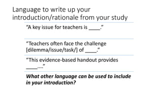 Language to write up your
introduction/rationale from your study
“A key issue for teachers is ____.”
“Teachers often face the challenge
[dilemma/issue/task/] of ____.”
“This evidence-based handout provides
____....”
What other language can be used to include
in your introduction?
 