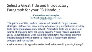 Select a Great Title and Introductory
Paragraph for your PD Handout
Comprehension Strategies
for Nonfiction/Expository Texts
Molly Mitchell, 8/1/2012
The purpose of this hand-out is to detail practical comprehension
strategies that teachers can employ when teaching nonfiction/expository
texts throughout elementary school. Nonfiction texts are an excellent
source of engaging texts for young readers. Young readers can more
easily understand and work with nonfiction texts presenting concrete
information rather than narrative texts that often present abstract
concepts and vocabulary.
• What makes this a good introduction? What would you add/change?
 