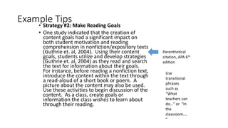 Example Tips• Strategy #2: Make Reading Goals
• One study indicated that the creation of
content goals had a significant impact on
both student motivation and reading
comprehension in nonfiction/expository texts
(Guthrie et. al, 2004). Using their content
goals, students utilize and develop strategies
(Guthrie et. al, 2004) as they read and search
the text for information about their goals.
For instance, before reading a nonfiction text,
introduce the content within the text through
a read-aloud of a short book or poem. A
picture about the content may also be used.
Use these activities to begin discussion of the
content. As a class, create goals or
information the class wishes to learn about
through their reading.
Parenthetical
citation, APA 6th
edition
Use
transitional
phrases
such as
“What
teachers can
do…” or “In
the
classroom....
”
 