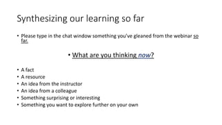 Synthesizing our learning so far
• Please type in the chat window something you’ve gleaned from the webinar so
far.
• What are you thinking now?
• A fact
• A resource
• An idea from the instructor
• An idea from a colleague
• Something surprising or interesting
• Something you want to explore further on your own
 